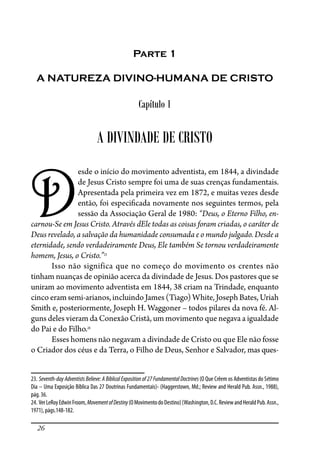 26
Parte 1
A NATUREZA DIVINO-HUMANA DE CRISTO
Capítulo 1
A DIVINDADE DE CRISTO
D
esde o início do movimento adventista, em 1844, a divindade
de Jesus Cristo sempre foi uma de suas crenças fundamentais.
Apresentada pela primeira vez em 1872, e muitas vezes desde
então, foi especi�cada novamente nos seguintes termos, pela
sessão da Associação Geral de 1980: “Deus, o Eterno Filho, en-
carnou-Se em Jesus Cristo. Através dEle todas as coisas foram criadas, o caráter de
Deus revelado, a salvação da humanidade consumada e o mundo julgado. Desde a
eternidade, sendo verdadeiramente Deus, Ele também Se tornou verdadeiramente
homem, Jesus, o Cristo.”23
Isso não significa que no começo do movimento os crentes não
tinham nuanças de opinião acerca da divindade de Jesus. Dos pastores que se
uniram ao movimento adventista em 1844, 38 criam na Trindade, enquanto
cinco eram semi-arianos, incluindo James (Tiago) White, Joseph Bates, Uriah
Smith e, posteriormente, Joseph H. Waggoner – todos pilares da nova fé. Al-
guns deles vieram da Conexão Cristã, um movimento que negava a igualdade
do Pai e do Filho.24
Esses homens não negavam a divindade de Cristo ou que Ele não fosse
o Criador dos céus e da Terra, o Filho de Deus, Senhor e Salvador, mas ques-
23. Seventh-day Adventists Believe: A Biblical Exposition of 27 Fundamental Doctrines (O Que Crêem os Adventistas do Sétimo
Dia – Uma Exposição Bíblica Das 27 Doutrinas Fundamentais)- (Haggerstown, Md.; Review and Herald Pub. Assn., 1988),
pág. 36.
24. VerLeRoyEdwinFroom,MovementofDestiny(OMovimentodoDestino)(Washington,D.C.ReviewandHeraldPub.Assn.,
1971), págs.148-182.
 