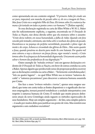 269
Tocado por Nossos Sentimentos
como apresentada em seu contexto original: “O primeiro Adão foi criado um
ser puro, impecável, sem mancha de pecado sobre si; ele era a imagem de Deus...
Mas Jesus Cristo era o unigênito Filho de Deus. Ele tomou sobre Si a natureza hu-
mana e foi tentado em todos os pontos como o ser humano.”964
[Ênfase suprida]
Se essa declaração registrada na carta de Ellen White a W. H. L. Baker
não foi su�cientemente explícita, a seguinte, encontrada no O Desejado de
Todas as Nações, não deixa dúvida sobre que ela ensinava sobre o assunto:
“Cristo devia redimir, em nossa humanidade, a falha de Adão. Quando este fora
vencido pelo tentador, entretanto, não tinha sobre si nenhum dos efeitos do pecado.
Encontrava-se na pujança da perfeita varonilidade, possuindo o pleno vigor da
mente e do corpo. Achava-se circundado das glórias do Éden... Não assim quanto
a Jesus, quando penetrou no deserto para medir-Se com Satanás. Por quatro mil
anos estivera a raça a decrescer em forças físicas, vigor mental e moral; e Cristo
tomou sobre Si as �aquezas da humanidade degenerada. Unicamente assim podia
salvar o homem das profundezas de sua degradação.”965
Outro exemplo de “métodos errôneos” está em ignorar declarações evi-
dentes de O Desejado de Todas as Nações, em favor de outras contidas na carta
aBaker.Apenasalguémque perdeutodosensodeproporçãopoderiaescrever
que as declarações contidas na carta a Baker – “fortemente contrabalançadas”,
“três ou quatro lugares” – na qual Ellen White usa os termos “natureza de-
caída” e “natureza pecaminosa”, para descrever a natureza humana assumida
por Cristo.
Em face a esses “errôneos métodos e teorias”, apenas uma exegese sau-
dável, que tome em conta todas as fontes disponíveis e o signi�cado dos ter-
mos empregados, tornará possível restabelecer a unidade interpretativa com
respeito à natureza humana de Cristo. É verdade que muito poucos defen-
sores atuais da nova Cristologia ainda seguem os métodos equivocados de
seus fundadores. Hoje um simples argumento – de fato, uma simples palavra
– é usado por muitos deles para justi�car seu ponto de vista. Mas resistirá esse
argumento a um cuidadoso escrutínio?
964. Ellen G.White, carta 8, 1895, no Seventh-dayAdventistBibleCommentary, Ellen G.White Comments, vol. 5, pág. 1128.
965. Ellen G.White, TheDesireofAges, pág. 117.
 