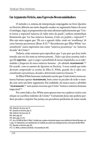 270
Tocado por Nossos Sentimentos
Um Argumento Fictício, uma Expressão Desencaminhadora
O método e o sistema de interpretação empregados no livro Question
on Doctrine diferem um tanto daqueles usados no argumento básico da nova
Cristologia.Aqui,osproponentesnãomaisa�rmamexplicitamenteque“Cris-
to tomou a impecável natureza de Adão antes da queda”, embora mantenham
�rmemente que “em Sua natureza humana, Cristo era perfeito e impecável”.966
Eles não mais negam que “Ele era o segundo Adão, vindo em ‘semelhança’ de
carne humana pecaminosa (Rom. 8:3).”967
Reconhecem que Ellen White “oca-
sionalmente” usava expressões tais como “natureza pecaminosa” ou “natureza
decaída” de Cristo.968
Todavia, estão ansiosos para especi�car que “o que quer que Jesus tenha
tomado, não era Seu inata ou intrinsecamente... Tudo o que Jesus assumiu, tudo o
que Ele suportou – quer a carga e a penalidade de nossas iniqüidades, ou as enfer-
midades e �aquezas de nossa natureza humana – foi adotado vicariamente.”969
De acordo com os autores do Question on Doctrine, “é nesse sentido que todos
deveriam compreender os escritos de Ellen G. White, quando ela se refere oca-
sionalmente à pecaminosa, decaída e deteriorada natureza humana.”970
Se Ellen White houvesse realmente escrito que Cristo tomou nossa na-
tureza humana apenas vicariamente, bem como os pecados de todo o mun-
do, esse seria um forte argumento. Em realidade, ela nunca usou o advérbio
“vicariamente”,971
nem jamais escreveu que Cristo “tomou a natureza humana
impecável.”972
Por outro lado, a Sra. White usou apenas uma vez a palavra vicário com
relação ao sacrifício redentor de Cristo.973
Certamente Jesus não poderia per-
doar pecados e imputar Sua justiça aos pecadores penitentes de outro modo
966. Anderson.Ver nosso cap. 10.
967. QuestionsonDoctrine, pág. 55.
968. Anderson.Ver nosso cap. 10.
969. Idem, págs. 60.
970. Idem, págs. 61 e 62.
971. Ver o CD-ROM de Ellen G.White. É verdade que a palavra vicariamente aparece num subtítulo do SelectedMessages, vol.
3, pág. 133. Obviamente, esse subtítulo deve ser creditado aos autores da compilação do livro e não à pena de EllenWhite.
972. QuestionsonDoctrine, pág. 650.
973. E. G.White, na ReviewandHerald, 1 de novembro de 1892.
 