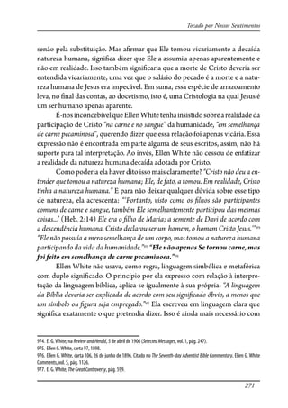 271
Tocado por Nossos Sentimentos
senão pela substituição. Mas a�rmar que Ele tomou vicariamente a decaída
natureza humana, signi�ca dizer que Ele a assumiu apenas aparentemente e
não em realidade. Isso também signi�caria que a morte de Cristo deveria ser
entendida vicariamente, uma vez que o salário do pecado é a morte e a natu-
reza humana de Jesus era impecável. Em suma, essa espécie de arrazoamento
leva, no �nal das contas, ao docetismo, isto é, uma Cristologia na qual Jesus é
um ser humano apenas aparente.
É-nosinconcebívelqueEllenWhitetenhainsistidosobrearealidadeda
participação de Cristo “na carne e no sangue” da humanidade, “em semelhança
de carne pecaminosa”, querendo dizer que essa relação foi apenas vicária. Essa
expressão não é encontrada em parte alguma de seus escritos, assim, não há
suporte para tal interpretação. Ao invés, Ellen White não cessou de enfatizar
a realidade da natureza humana decaída adotada por Cristo.
Como poderia ela haver dito isso mais claramente? “Cristo não deu a en-
tender que tomou a natureza humana; Ele, de fato, a tomou. Em realidade, Cristo
tinha a natureza humana.” E para não deixar qualquer dúvida sobre esse tipo
de natureza, ela acrescenta: “‘Portanto, visto como os �lhos são participantes
comuns de carne e sangue, também Ele semelhantemente participou das mesmas
coisas...’ (Heb. 2:14) Ele era o �lho de Maria; a semente de Davi de acordo com
a descendência humana. Cristo declarou ser um homem, o homem Cristo Jesus.’”974
“Ele não possuía a mera semelhança de um corpo, mas tomou a natureza humana
participando da vida da humanidade.”975
“Ele não apenas Se tornou carne, mas
foi feito em semelhança de carne pecaminosa.”976
Ellen White não usava, como regra, linguagem simbólica e metafórica
com duplo signi�cado. O princípio por ela expresso com relação à interpre-
tação da linguagem bíblica, aplica-se igualmente à sua própria: “A linguagem
da Bíblia deveria ser explicada de acordo com seu signi�cado óbvio, a menos que
um símbolo ou �gura seja empregado.”977
Ela escreveu em linguagem clara que
signi�ca exatamente o que pretendia dizer. Isso é ainda mais necessário com
974. E. G.White, na ReviewandHerald, 5 de abril de 1906 (SelectedMessages, vol. 1, pág. 247).
975. Ellen G.White, carta 97, 1898.
976. Ellen G. White, carta 106, 26 de junho de 1896. Citado no The Seventh-day Adventist Bible Commentary, Ellen G. White
Comments, vol. 5, pág. 1126.
977. E. G.White, TheGreatControversy, pág. 599.
 