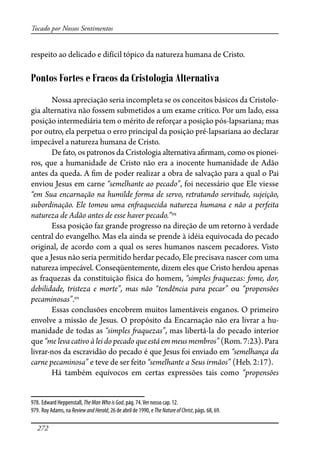 272
Tocado por Nossos Sentimentos
respeito ao delicado e difícil tópico da natureza humana de Cristo.
Pontos Fortes e Fracos da Cristologia Alternativa
Nossa apreciação seria incompleta se os conceitos básicos da Cristolo-
gia alternativa não fossem submetidos a um exame crítico. Por um lado, essa
posição intermediária tem o mérito de reforçar a posição pós-lapsariana; mas
por outro, ela perpetua o erro principal da posição pré-lapsariana ao declarar
impecável a natureza humana de Cristo.
De fato, os patronos da Cristologia alternativa a�rmam, como os pionei-
ros, que a humanidade de Cristo não era a inocente humanidade de Adão
antes da queda. A �m de poder realizar a obra de salvação para a qual o Pai
enviou Jesus em carne “semelhante ao pecado”, foi necessário que Ele viesse
“em Sua encarnação na humilde forma de servo, retratando servitude, sujeição,
subordinação. Ele tomou uma en�aquecida natureza humana e não a perfeita
natureza de Adão antes de esse haver pecado.”978
Essa posição faz grande progresso na direção de um retorno à verdade
central do evangelho. Mas ela ainda se prende à idéia equivocada do pecado
original, de acordo com a qual os seres humanos nascem pecadores. Visto
que a Jesus não seria permitido herdar pecado, Ele precisava nascer com uma
natureza impecável. Conseqüentemente, dizem eles que Cristo herdou apenas
as fraquezas da constituição física do homem, “simples �aquezas: fome, dor,
debilidade, tristeza e morte”, mas não “tendência para pecar” ou “propensões
pecaminosas”.979
Essas conclusões encobrem muitos lamentáveis enganos. O primeiro
envolve a missão de Jesus. O propósito da Encarnação não era livrar a hu-
manidade de todas as “simples �aquezas”, mas libertá-la do pecado interior
que “me leva cativo à lei do pecado que está em meus membros”(Rom.7:23).Para
livrar-nos da escravidão do pecado é que Jesus foi enviado em “semelhança da
carne pecaminosa” e teve de ser feito “semelhante a Seus irmãos” (Heb. 2:17).
Há também equívocos em certas expressões tais como “propensões
978. Edward Heppenstall, TheManWhoisGod, pág. 74.Ver nosso cap. 12.
979. Roy Adams, na ReviewandHerald, 26 de abril de 1990, e TheNatureofChrist, págs. 68, 69.
 