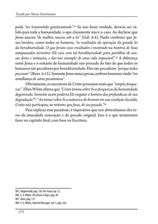 274
Tocado por Nossos Sentimentos
pode “ser transmitido geneticamente”.985
Se isso fosse verdade, deveria ser vá-
lido para toda a humanidade, o que claramente não é o caso. Ao declarar que
Jesus nasceu “de mulher, nasceu sob a lei” (Gál. 4:4), Paulo con�rma que Je-
sus herdou, como todos os homens, “os resultados da operação da grande lei
da hereditariedade. O que foram esses resultados é mostrado na história de Seus
antepassados terrestres. Ele veio com tal hereditariedade para partilhar de nos-
sas dores e tentações, e dar-nos exemplo de uma vida impecável”.986
A diferença
entre Jesus e o restante de humanidade não procede do fato de que todos os
humanos são pecadores por hereditariedade. Eles são pecadores “porque todos
pecaram” (Rom.5:12).SomenteJesus nuncapecou,emborahouvessevindo“em
semelhança de carne pecaminosa”.
Obviamente,osancestraisdeCristopossuíammaisque “simples�aque-
zas”.EllenWhitea�rmaque“CristotomousobreSias�aquezasdahumanidade
degenerada. Somente assim poderia Ele resgatar o homem das profundezas de sua
degradação”987
“Ao tomar sobre Si a natureza do homem em sua condição decaída,
Cristo não participou, no mínimo que fosse, de seu pecado.”988
Para explicar esse paradoxo, é imperativo que nos abstenhamos dos er-
ros da imaculada conceição e do pecado original. Isso é o que tentaremos
fazer no capítulo �nal, com base na Escritura.
985. Heppenstall, pág. 126.Ver nosso cap. 12.
986. E. G.White, TheDesireofAges, pág. 49.
987. Idem, pág. 117.
988. E. G.White, SelectedMessages, vol. 1, pág. 256.
 