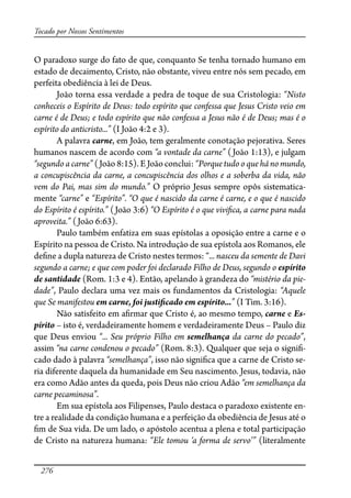 276
Tocado por Nossos Sentimentos
O paradoxo surge do fato de que, conquanto Se tenha tornado humano em
estado de decaimento, Cristo, não obstante, viveu entre nós sem pecado, em
perfeita obediência à lei de Deus.
João torna essa verdade a pedra de toque de sua Cristologia: “Nisto
conheceis o Espírito de Deus: todo espírito que confessa que Jesus Cristo veio em
carne é de Deus; e todo espírito que não confessa a Jesus não é de Deus; mas é o
espírito do anticristo...” (I João 4:2 e 3).
A palavra carne, em João, tem geralmente conotação pejorativa. Seres
humanos nascem de acordo com “a vontade da carne” (João 1:13), e julgam
“segundo a carne” (João 8:15). E João conclui: “Porque tudo o que há no mundo,
a concupiscência da carne, a concupiscência dos olhos e a soberba da vida, não
vem do Pai, mas sim do mundo.” O próprio Jesus sempre opôs sistematica-
mente “carne” e “Espírito”. “O que é nascido da carne é carne, e o que é nascido
do Espírito é espírito.” (João 3:6) “O Espírito é o que vivi�ca, a carne para nada
aproveita.” (João 6:63).
Paulo também enfatiza em suas epístolas a oposição entre a carne e o
Espírito na pessoa de Cristo. Na introdução de sua epístola aos Romanos, ele
de�ne a dupla natureza de Cristo nestes termos: “... nasceu da semente de Davi
segundo a carne; e que com poder foi declarado Filho de Deus, segundo o espírito
de santidade (Rom. 1:3 e 4). Então, apelando à grandeza do “mistério da pie-
dade”, Paulo declara uma vez mais os fundamentos da Cristologia: “Aquele
que Se manifestou em carne, foi justi�cado em espírito...” (I Tim. 3:16).
Não satisfeito em a�rmar que Cristo é, ao mesmo tempo, carne e Es-
pírito – isto é, verdadeiramente homem e verdadeiramente Deus – Paulo diz
que Deus enviou “... Seu próprio Filho em semelhança da carne do pecado”,
assim “na carne condenou o pecado” (Rom. 8:3). Qualquer que seja o signi�-
cado dado à palavra “semelhança”, isso não signi�ca que a carne de Cristo se-
ria diferente daquela da humanidade em Seu nascimento. Jesus, todavia, não
era como Adão antes da queda, pois Deus não criou Adão “em semelhança da
carne pecaminosa”.
Em sua epístola aos Filipenses, Paulo destaca o paradoxo existente en-
tre a realidade da condição humana e a perfeição da obediência de Jesus até o
�m de Sua vida. De um lado, o apóstolo acentua a plena e total participação
de Cristo na natureza humana: “Ele tomou ‘a forma de servo’” (literalmente
 