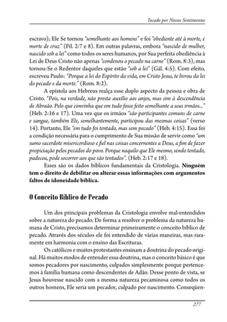 277
Tocado por Nossos Sentimentos
escravo); Ele Se tornou “semelhante aos homens” e foi “obediente até à morte, e
morte de cruz” (Fil. 2:7 e 8). Em outras palavras, embora “nascido de mulher,
nascido sob a lei” como todos os seres humanos, por Sua perfeita obediência à
Lei de Deus Cristo não apenas “condenou o pecado na carne” (Rom. 8:3), mas
tornou-Se o Redentor daqueles que estão “sob a lei” (Gál. 4:5). Com efeito,
escreveu Paulo: “Porque a lei do Espírito da vida, em Cristo Jesus, te livrou da lei
do pecado e da morte.” (Rom. 8:2).
A epístola aos Hebreus realça esse duplo aspecto da pessoa e obra de
Cristo. “Pois, na verdade, não presta auxílio aos anjos, mas sim à descendência
de Abraão. Pelo que convinha que em tudo fosse feito semelhante a seus irmãos...”
(Heb. 2:16 e 17). Uma vez que os irmãos “são participantes comuns de carne
e sangue, também Ele, semelhantemente, participou das mesmas coisas” (verso
14). Portanto, Ele “em tudo foi tentado, mas sem pecado” (Heb. 4:15). Essa foi
a condição necessária para o cumprimento de Sua missão de servir como “um
sumo sacerdote misericordioso e �el nas coisas concernentes a Deus, a �m de fazer
propiciação pelos pecados do povo. Porque naquilo que Ele mesmo, sendo tentado,
padeceu, pode socorrer aos que são tentados”. (Heb. 2:17 e 18).
Esses são os dados bíblicos fundamentais da Cristologia. Ninguém
tem o direito de debilitar ou alterar essas informações com argumentos
faltos de idoneidade bíblica.
O Conceito Bíblico de Pecado
Um dos principais problemas da Cristologia envolve mal-entendidos
sobre a natureza do pecado. De forma a resolver o problema da natureza hu-
mana de Cristo, precisamos determinar primeiramente o conceito bíblico de
pecado. Através dos séculos ele foi entendido de várias maneiras, mas rara-
mente em harmonia com o ensino das Escrituras.
Os católicos e muitos protestantes ensinam a doutrina do pecado origi-
nal. Há muitos modos de entender essa doutrina, mas o conceito básico é que
somos pecadores por nascimento, culpados simplesmente porque pertence-
mos à família humana como descendentes de Adão. Desse ponto de vista, se
Jesus houvesse nascido com a mesma natureza pecaminosa como todos os
outros homens, Ele seria um pecador, culpado por nascimento. Conseqüen-
 