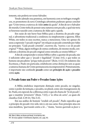 278
Tocado por Nossos Sentimentos
temente, não poderia ser nosso Salvador.
Tendo adotado essa premissa, em harmonia com os teólogos evangéli-
cos, os promotores da nova Cristologia adventista puderam apenas concluir
que “Cristo tomou a natureza de Adão antes da queda”. A �m de ser o Salvador
do mundo, Cristo tinha de possuir uma natureza sem pecado, a qual não teria
se houvesse nascido com a natureza de Adão após a queda.
Em razão de não haver base bíblica para a doutrina do pecado origi-
nal, o adventismo tradicional a condenou ou simplesmente a ignorou. Ellen
White, em todos os seus escritos, nunca a mencionou. Uma vez apenas ela
usou a expressão “o pecado original” em relação ao pecado cometido por Adão
no princípio. “Cada pecado cometido”, escreveu ela, “reaviva o eco do pecado
original.”990
Hoje, alguns teólogos de outras con�ssões, do mesmo modo, con-
sideram a doutrina do pecado original como estranha ao ensino bíblico.991
A �m de compreender o ensino bíblico sobre a questão do pecado, não
é su�ciente saber que o “pecado é ilegalidade” (I João 3:4), e que todos os
homens são pecadores “porque todos pecaram” (Rom. 5:12). Os redatores das
Escrituras, e Paulo em particular, estabelecem certas distinções sem as quais
a natureza humana de Cristo permaneceria incompreensível. Primeiramente,
é importante não confundir pecado como um princípio de ação e pecados
como ação.
1. Pecado Como um Poder e Pecados Como Ações
A Bíblia estabelece importante distinção entre pecado, no singular,
como o poder da tentação, e pecados, no plural, como atos transgressores da
lei. Paulo, em especial, faz a diferença entre o que ele chama de “lei do pecado”,
que o mantém “prisioneiro” (Rom. 7:23), e “as obras da carne”, as quais ele
classi�ca (Gál. 5:19-21; Tito 3:3).
Em sua análise do homem “vendido sob pecado”, Paulo especi�ca que
o princípio do pecado vive nele, isto é, em sua carne. Esse princípio atua em
seus membros, “guerreando contra a lei ...” Assim, “mesmo querendo eu fazer o
990. Ellen G.White, em ReviewandHerald, 16 de Abril de 1901.
991. Ver nosso capítulo 7 e Emil Brunner, Dogmatics, vol. 2, pág. 103.
 