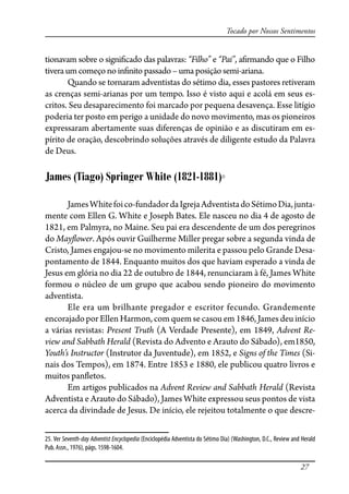 27
Tocado por Nossos Sentimentos
tionavam sobre o signi�cado das palavras: “Filho” e “Pai”, a�rmando que o Filho
tiveraumcomeço noin�nito passado–uma posição semi-ariana.
Quando se tornaram adventistas do sétimo dia, esses pastores retiveram
as crenças semi-arianas por um tempo. Isso é visto aqui e acolá em seus es-
critos. Seu desaparecimento foi marcado por pequena desavença. Esse litígio
poderia ter posto em perigo a unidade do novo movimento, mas os pioneiros
expressaram abertamente suas diferenças de opinião e as discutiram em es-
pírito de oração, descobrindo soluções através de diligente estudo da Palavra
de Deus.
James (Tiago) Springer White (1821-1881)25
JamesWhitefoico-fundadordaIgrejaAdventistadoSétimoDia,junta-
mente com Ellen G. White e Joseph Bates. Ele nasceu no dia 4 de agosto de
1821, em Palmyra, no Maine. Seu pai era descendente de um dos peregrinos
do May�ower. Após ouvir Guilherme Miller pregar sobre a segunda vinda de
Cristo, James engajou-se no movimento milerita e passou pelo Grande Desa-
pontamento de 1844. Enquanto muitos dos que haviam esperado a vinda de
Jesus em glória no dia 22 de outubro de 1844, renunciaram à fé, James White
formou o núcleo de um grupo que acabou sendo pioneiro do movimento
adventista.
Ele era um brilhante pregador e escritor fecundo. Grandemente
encorajado por Ellen Harmon, com quem se casou em 1846, James deu início
a várias revistas: Present Truth (A Verdade Presente), em 1849, Advent Re-
view and Sabbath Herald (Revista do Advento e Arauto do Sábado), em1850,
Youth’s Instructor (Instrutor da Juventude), em 1852, e Signs of the Times (Si-
nais dos Tempos), em 1874. Entre 1853 e 1880, ele publicou quatro livros e
muitos pan�etos.
Em artigos publicados na Advent Review and Sabbath Herald (Revista
Adventista e Arauto do Sábado), James White expressou seus pontos de vista
acerca da divindade de Jesus. De início, ele rejeitou totalmente o que descre-
25. Ver Seventh-day Adventist Encyclopedia (Enciclopédia Adventista do Sétimo Dia) (Washington, D.C., Review and Herald
Pub. Assn., 1976), págs. 1598-1604.
 