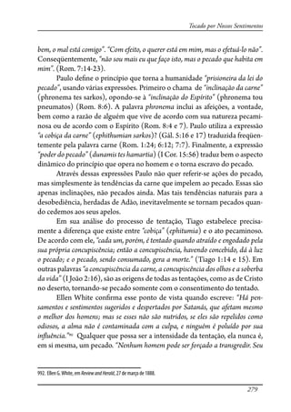 279
Tocado por Nossos Sentimentos
bem, o mal está comigo”. “Com efeito, o querer está em mim, mas o efetuá-lo não”.
Conseqüentemente, “não sou mais eu que faço isto, mas o pecado que habita em
mim”. (Rom. 7:14-23).
Paulo de�ne o princípio que torna a humanidade “prisioneira da lei do
pecado”, usando várias expressões. Primeiro o chama de “inclinação da carne”
(phronema tes sarkos), opondo-se à “inclinação do Espírito” (phronema tou
pneumatos) (Rom. 8:6). A palavra phronema inclui as afeições, a vontade,
bem como a razão de alguém que vive de acordo com sua natureza pecami-
nosa ou de acordo com o Espírito (Rom. 8:4 e 7). Paulo utiliza a expressão
“a cobiça da carne” (ephithumian sarkos)? (Gál. 5:16 e 17) traduzida freqüen-
temente pela palavra carne (Rom. 1:24; 6:12; 7:7). Finalmente, a expressão
“poder do pecado” (dunamis tes hamartia) (I Cor. 15:56) traduz bem o aspecto
dinâmico do princípio que opera no homem e o torna escravo do pecado.
Através dessas expressões Paulo não quer referir-se ações do pecado,
mas simplesmente às tendências da carne que impelem ao pecado. Essas são
apenas inclinações, não pecados ainda. Mas tais tendências naturais para a
desobediência, herdadas de Adão, inevitavelmente se tornam pecados quan-
do cedemos aos seus apelos.
Em sua análise do processo de tentação, Tiago estabelece precisa-
mente a diferença que existe entre “cobiça” (ephitumia) e o ato pecaminoso.
De acordo com ele, “cada um, porém, é tentado quando atraído e engodado pela
sua própria concupiscência; então a concupiscência, havendo concebido, dá à luz
o pecado; e o pecado, sendo consumado, gera a morte.” (Tiago 1:14 e 15). Em
outras palavras “a concupiscência da carne, a concupiscência dos olhos e a soberba
da vida” (I João 2:16), são as origens de todas as tentações, como as de Cristo
no deserto, tornando-se pecado somente com o consentimento do tentado.
Ellen White con�rma esse ponto de vista quando escreve: “Há pen-
samentos e sentimentos sugeridos e despertados por Satanás, que afetam mesmo
o melhor dos homens; mas se esses não são nutridos, se eles são repelidos como
odiosos, a alma não é contaminada com a culpa, e ninguém é poluído por sua
in�uência.”992
Qualquer que possa ser a intensidade da tentação, ela nunca é,
em si mesma, um pecado. “Nenhum homem pode ser forçado a transgredir. Seu
992. Ellen G.White, em ReviewandHerald, 27 de março de 1888.
 