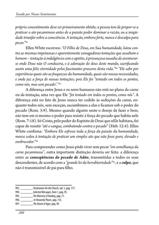 280
Tocado por Nossos Sentimentos
próprio consentimento deve ser primeiramente obtido; a pessoa tem de propor-se a
praticar o ato pecaminoso antes de a paixão poder dominar a razão, ou a iniqüi-
dade triunfar sobre a consciência. A tentação, embora forte, nunca é desculpa para
pecar.”993
Ellen White escreveu: “O Filho de Deus, em Sua humanidade, lutou con-
tra as mesmas impetuosas e aparentemente esmagadoras tentações que assaltam o
homem–tentaçãoàindulgênciacomoapetite,àpresunçosaousadiadeaventurar-
se onde Deus não O conduzira, e à adoração do deus deste mundo, sacri�cando
assim uma feliz eternidade pelos fascinantes prazeres desta vida.”994
“Ele sabe por
experiência quais são as �aquezas da humanidade, quais são nossas necessidades,
e onde jaz a força de nossas tentações; pois Ele foi “tentado em todos os pontos,
como nós, mas sem pecado’.”995
A diferença entre Jesus e os seres humanos não está no plano da carne
ou da tentação, uma vez que Ele “foi tentado em todos os pontos, como nós”. A
diferença está no fato de Jesus nunca ter cedido às seduções da carne, en-
quanto todos nós, sem exceção, sucumbimos a elas e �camos sob o poder do
pecado (Rom. 3:9). Mesmo quando alguém sente o desejo de fazer o bem,
não tem em si mesmo o poder para resistir à força do pecado que habita nele
(Rom. 7:18). Só Cristo, pelo poder do Espírito de Deus que nEle habitava, foi
capaz de resistir “até o sangue, combatendo contra o pecado” (Heb. 12:4). Ellen
White con�rma: “Embora Ele so�esse toda a força da paixão da humanidade,
nunca cedeu à tentação de praticar um simples ato que não fosse puro, elevado e
enobrecedor.”996
Para compreender como Jesus pôde viver sem pecar “em semelhança da
carne pecaminosa”, outra importante distinção deveria ser feita: a diferença
entre as conseqüências do pecado de Adão, transmitidas a todos os seus
descendentes, de acordo com a “grande lei da hereditariedade”997
, e a culpa, que
não é transmissível de pai para �lho.
993. _______, TestimoniesfortheChurch, vol. 5, pág. 177.
994. _______, SelectedMessages, livro 1, pág. 95.
995. _______, TheMinistryofHealing, pág. 71.
996. _______, InHeavenlyPlaces, pág. 155.
997. _______, TheDesireofAges, pág. 49.
 
