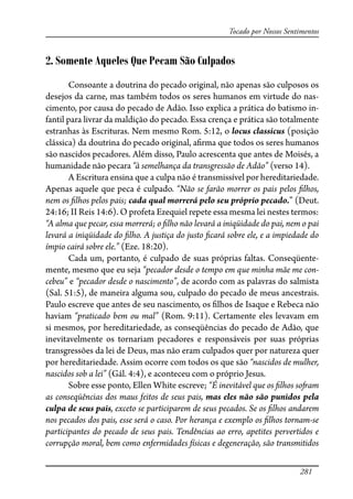 281
Tocado por Nossos Sentimentos
2. Somente Aqueles Que Pecam São Culpados
Consoante a doutrina do pecado original, não apenas são culposos os
desejos da carne, mas também todos os seres humanos em virtude do nas-
cimento, por causa do pecado de Adão. Isso explica a prática do batismo in-
fantil para livrar da maldição do pecado. Essa crença e prática são totalmente
estranhas às Escrituras. Nem mesmo Rom. 5:12, o locus classicus (posição
clássica) da doutrina do pecado original, a�rma que todos os seres humanos
são nascidos pecadores. Além disso, Paulo acrescenta que antes de Moisés, a
humanidade não pecara “à semelhança da transgressão de Adão” (verso 14).
A Escritura ensina que a culpa não é transmissível por hereditariedade.
Apenas aquele que peca é culpado. “Não se farão morrer os pais pelos �lhos,
nem os �lhos pelos pais; cada qual morrerá pelo seu próprio pecado.” (Deut.
24:16; II Reis 14:6). O profeta Ezequiel repete essa mesma lei nestes termos:
“A alma que pecar, essa morrerá; o �lho não levará a iniqüidade do pai, nem o pai
levará a iniqüidade do �lho. A justiça do justo �cará sobre ele, e a impiedade do
ímpio cairá sobre ele.” (Eze. 18:20).
Cada um, portanto, é culpado de suas próprias faltas. Conseqüente-
mente, mesmo que eu seja “pecador desde o tempo em que minha mãe me con-
cebeu” e “pecador desde o nascimento”, de acordo com as palavras do salmista
(Sal. 51:5), de maneira alguma sou, culpado do pecado de meus ancestrais.
Paulo escreve que antes de seu nascimento, os �lhos de Isaque e Rebeca não
haviam “praticado bem ou mal” (Rom. 9:11). Certamente eles levavam em
si mesmos, por hereditariedade, as conseqüências do pecado de Adão, que
inevitavelmente os tornariam pecadores e responsáveis por suas próprias
transgressões da lei de Deus, mas não eram culpados quer por natureza quer
por hereditariedade. Assim ocorre com todos os que são “nascidos de mulher,
nascidos sob a lei” (Gál. 4:4), e aconteceu com o próprio Jesus.
Sobre esse ponto, Ellen White escreve; “É inevitável que os �lhos so�am
as conseqüências dos maus feitos de seus pais, mas eles não são punidos pela
culpa de seus pais, exceto se participarem de seus pecados. Se os �lhos andarem
nos pecados dos pais, esse será o caso. Por herança e exemplo os �lhos tornam-se
participantes do pecado de seus pais. Tendências ao erro, apetites pervertidos e
corrupção moral, bem como enfermidades físicas e degeneração, são transmitidos
 