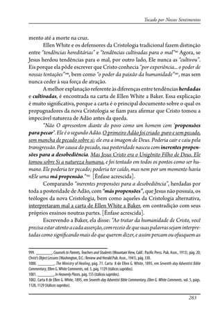 283
Tocado por Nossos Sentimentos
mento até a morte na cruz.
Ellen White e os defensores da Cristologia tradicional fazem distinção
entre “tendências hereditárias” e “tendências cultivadas para o mal”999
Agora, se
Jesus herdou tendências para o mal, por outro lado, Ele nunca as “cultivou”.
Eis porque ela pôde escrever que Cristo conhecia “por experiência... o poder de
nossas tentações”1000
, bem como “o poder da paixão da humanidade”1001
, mas sem
nunca ceder à sua força de atração.
Amelhorexplanaçãoreferenteàsdiferençasentretendênciasherdadas
e cultivadas, é encontrada na carta de Ellen White a Baker. Essa explicação
é muito signi�cativa, porque a carta é o principal documento sobre o qual os
propugnadores da nova Cristologia se �am para a�rmar que Cristo tomou a
impecável natureza de Adão antes da queda.
“Não O apresentem diante do povo como um homem com ‘propensões
parapecar’. Ele é o segundo Adão. O primeiro Adão foi criado puro e sem pecado,
sem mancha de pecado sobre si; ele era a imagem de Deus. Poderia cair e caiu pela
transgressão. Por causa do pecado, sua posteridade nasceu com inerentes propen-
sões para a desobediência. Mas Jesus Cristo era o Unigênito Filho de Deus. Ele
tomou sobre Si a natureza humana, e foi tentado em todos os pontos como ser hu-
mano. Ele poderia ter pecado; poderia ter caído, mas nem por um momento havia
nEle uma má propensão.”1002
[Ênfase acrescida].
Comparando “inerentes propensões para a desobediência”, herdadas por
toda a posteridade de Adão, com “más propensões”, que Jesus não possuía, os
teólogos da nova Cristologia, bem como aqueles da Cristologia alternativa,
interpretaram mal a carta de Ellen White a Baker, em contradição com seus
próprios ensinos noutras partes. [Ênfase acrescida].
Escrevendo a Baker, ela disse: “Ao tratar da humanidade de Cristo, você
precisaestaratentoacadaasserção,comreceiodequesuaspalavrassejaminterpre-
tadas como signi�cando mais do que querem dizer, e assim percam ou ofusquem as
999. _______, Counsels to Parents, Teachers and Students (Mountain View, Calif.: Paci�c Press. Pub. Assn., 1913), pág. 20;
Christ’sObjectLessons (Washington, D.C.: Review and Herald Pub. Assn., 1941), pág. 330.
1000. _______, The Ministry of Healing, pág. 71. Carta 8 de Ellen G. White, 1895, em Seventh-day Adventist Bible
Commentary, Ellen G.White Comments, vol. 5, pág. 1129 (itálicos supridos).
1001. _______, InHeavenlyPlaces, pág. 155 (itálicos supridos).
1002. Carta 8 de Ellen G. White, 1895, em Seventh-day Adventist Bible Commentary, Ellen G. White Comments, vol. 5, págs.
1128, 1129 (itálicos supridos).
 