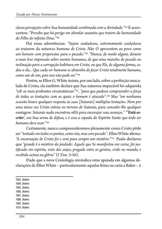 284
Tocado por Nossos Sentimentos
claras percepções sobre Sua humanidade combinada com a divindade.”1003
E acres-
centou: “Percebo que há perigo em abordar assuntos que tratem da humanidade
do Filho do in�nito Deus.”1004
Daí essas advertências: “Sejam cuidadosos, extremamente cuidadosos
ao tratarem da natureza humana de Cristo. Não O apresentem ao povo como
um homem com propensões para o pecado.”1005
“Nunca, de modo algum, deixem
a mais leve impressão sobre mentes humanas, de que uma mancha de pecado ou
inclinação para a corrupção habitava em Cristo, ou que Ele, de alguma forma, ce-
deu a ela... Que cada ser humano se abstenha de fazer Cristo totalmente humano,
como um de nós, pois isso não pode ser.”1006
Porém, se Ellen G. White insiste, por um lado, sobre a perfeição imacu-
lada de Cristo, ela também declara que Sua natureza impecável foi adquirida
“sob as mais probantes circunstâncias”1007
, “para que pudesse compreender a força
de todas as tentações com as quais o homem é atacado”.1008
Mas “em nenhuma
ocasião houve qualquer resposta às suas [Satanás] múltiplas tentações. Nem por
uma única vez Cristo entrou no terreno de Satanás, para conceder-lhe qualquer
vantagem. Satanás nada encontrou nEle para encorajar seus avanços.” “‘Está es-
crito’, era Sua arma de defesa, e é essa a espada do Espírito Santo que todo ser
humano deve usar.”1009
Certamente, nunca compreenderemos plenamente como Cristo pôde
ser “tentado em todos os pontos, como nós, mas sem pecado”. Ellen White a�rma:
“A encarnação de Cristo foi e será para sempre um mistério.”1010
Paulo declarou
que “grande é o mistério da piedade: Aquele que Se manifestou em carne, foi jus-
ti�cado em espírito, visto dos anjos, pregado entre os gentios, crido no mundo, e
recebido acima na glória” (I Tim. 3:16).
Dado que a nova Cristologia reivindica estar apoiada em algumas de-
clarações de Ellen White – particularmente aquelas feitas na carta a Baker – é
1003. Ibidem.
1004. Ibidem.
1005. Ibidem.
1006. Ibidem.
1007. Ibidem.
1008. Ibidem.
1009. Ibidem.
1010. Ibidem.
 