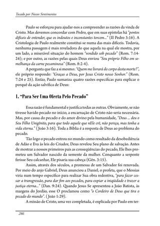 286
Tocado por Nossos Sentimentos
Paulo se esforçou para ajudar-nos a compreender as razões da vinda de
Cristo. Mas devemos concordar com Pedro, que em suas epístolas há “pontos
difíceis de entender, que os indoutos e inconstantes torcem...” (II Pedro 3:16). A
Cristologia de Paulo realmente constitui-se numa das mais difíceis. Todavia,
nenhuma passagem é mais reveladora do que aquela na qual ele mostra, por
um lado, a miserável situação do homem “vendido sob pecado” (Rom. 7:14-
24); e por outro, as razões pelas quais Deus enviou “Seu próprio Filho em se-
melhança da carne pecaminosa” (Rom. 8:2-4).
A pergunta que faz a si mesmo: “Quem me livrará do corpo desta morte?”,
ele próprio responde: “Graças a Deus, por Jesus Cristo nosso Senhor.” (Rom.
7:24 e 25). Então, Paulo sumariza quatro razões especí�cas para explicar o
porquê da ação salví�ca de Deus:
1. “Para Ser Uma Oferta Pelo Pecado”
Essarazãoéfundamentalejusti�catodasasoutras.Obviamente,senão
tivesse havido pecado no início, a encarnação de Cristo não seria necessária.
Mas, por causa do pecado e do amor divino pela humanidade, “Deus ... deu o
Seu Filho Unigênito, para que todo aquele que nEle crê, não pereça, mas tenha a
vida eterna.” (João 3:16). Toda a Bíblia é a resposta de Deus ao problema do
pecado.
Tão logo o pecado entrou no mundo como resultado da desobediência
de Adão e Eva às leis do Criador, Deus revelou Seu plano de salvação. Antes
de mostrar a nossos primeiros pais as conseqüências do pecado, Ele lhes pro-
meteu um Salvador nascido da semente da mulher. Conquanto a serpente
ferisse Seu calcanhar, Ele pisaria sua cabeça (Gên. 3:15).
Assim, através dos séculos, a promessa de um Salvador foi renovada.
Por meio do anjo Gabriel, Deus anunciou a Daniel, o profeta, que o Messias
viria num tempo especí�co para realizar Sua obra redentiva, “para fazer ces-
sar a transgressão, para dar �m aos pecados, para expiar a iniqüidade e trazer a
justiça eterna...” (Dan. 9:24). Quando Jesus Se apresentou a João Batista, às
margens do Jordão, esse O proclamou como “o Cordeiro de Deus que tira o
pecado do mundo”. (João 1:29).
A missão de Cristo, uma vez completada, é explicada por Paulo em ter-
 