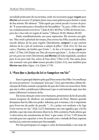 288
Tocado por Nossos Sentimentos
sociedade praticante do escravismo, onde era necessário pagar resgate para
libertar um escravo. O próprio Jesus usou essas palavras para ilustrar a razão
de Sua missão. Ele a�rmou: “Todo aquele que comete pecado é escravo do peca-
do.” E acrescentou para o benefício de Seu público: “Se, pois, o Filho vos liber-
tar,verdadeiramente sereislivres.”(João8:34e36)Pois“oFilhodohomemveio...
para dar a Sua vida em resgate de muitos.” (Marcos 10:45; Mateus 20:28)
Paulo, semelhantemente, usa essas expressões. Ele escreveu aos gála-
tas: “Mas vindo a plenitude dos tempos, Deus enviou Seu Filho, nascido de mulher,
nascido debaixo da lei, para resgatar [literalmente, comprar] os que estavam
debaixo da lei, a �m de recebermos a adoção de �lhos.” (Gál. 4:4 e 5). Em sua
carta a Timóteo, ele lembra que Cristo “... Se deu a Si mesmo em resgate por
todos”. (I Tim. 2:6) Então, em Tito, ele escreve que Jesus “... Se deu a Si mesmo
por nós, para nos remir [literalmente, nos libertar] de toda iniqüidade, e puri�car
para Si um povo todo Seu, zeloso de boas obras” (Tito 2:14). Em suma, Jesus
não somente veio para tirar nossos pecados (I João 3:5), mas também para
libertar-nos deles (Apoc. 1:5; I João 1:7-9).
4. “Para Que a Justiça da Lei se Cumprisse em Nós”
EsseéoprincipalobjetivopeloqualDeusenviouSeuFilho“emsemelhança
da carne pecaminosa”. A conjunção “para que” (ina), que introduz a última de-
claração de Paulo, assinala o propósito da ação de Cristo em nosso favor. Note
que não é sobre a justi�cação (dikaiosune) que se está tratando aqui, mas dos
justos (dikaioma) reclamos da lei.
Em nossa situação como seres humanos, prisioneiros da lei do pecado,
somos incapazes de obedecer aos mandamentos de Deus. Mesmo quando
desejamos fazê-lo, falta-nos poder. Ademais, por si mesma, a lei é impotente
para livrar-nos do poder do pecado. “... Se a justiça vem mediante a lei, logo
Cristo morreu em vão.” (Gál. 2:21) Entretanto, isso não signi�ca que a lei foi
abolida e que não mais devemos observá-la. Pelo contrário, Paulo a�rma que
“a observância dos mandamentos de Deus” é que conta. (I Cor. 7:19) Jesus foi
enviado para nos capacitar a viver de acordo com a vontade de Deus, expressa
emSuaLei,como nosensinouporSeuexemplo.
Por Sua participação no sangue e carne da humanidade, e em razão de
 
