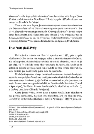 28
Tocado por Nossos Sentimentos
via como “o velho despropósito trinitariano”, que favorecia a idéia de que “Jesus
Cristo é verdadeiramente o Deus Eterno.”26
Todavia, após 1853, ele a�rmou sua
crença na divindade de Cristo.27
Vinte e três anos depois, James escreveu que os adventistas do sétimo
dia “crêem na divindade de Cristo da mesma forma que os trinitarianos”28
Em
1877, ele publicou um artigo intitulado “Cristo igual a Deus”29
. Pouco tempo
antes de sua morte, ele declarou mais uma vez que “o Filho era igual ao Pai na
Criação, na instituição da lei e no governo das criaturas inteligentes.”30
Enquanto
a posição de James White era moderada, tal não se dava com Uriah Smith.
Uriah Smith (1832-1903)31
Uriah Smith nasceu em New Hampshire, em 1832, pouco após
Guilherme Miller iniciar sua pregação sobre o iminente retorno de Cristo.
Ele tinha apenas 20 anos de idade quando se tornou adventista, em 1852. Já
em 1855, ele foi indicado como editor-assistente da Review and Herald, onde
esteve em estreita associação com James White. Logo se tornou editor-chefe,
uma posição que manteve até quase o dia de sua morte.
UriahSmithpossuíaumapersonalidadedominanteemantinhavigoro-
samente suas posições. Seus livros e artigos exerciam forte in�uência sobre as
convicções doutrinárias da igreja. Smith é bem conhecido principalmente em
razão de seus livros sobre profecias bíblicas: Daniel and the Revelation (Daniel
e Apocalipse), �e United States in Prophecy (Os Estados Unidos na Profecia),
e Looking Unto Jesus (Olhando Para Jesus).
Como James White, Joseph Bates e outros, Uriah Smith abandonou
sua postura semi-ariana, mas não sem di�culdade. Em seu primeiro livro,
�oughts on the Revelation (Re�exões Sobre o Apocalipse) (1867), ele decla-
26. James S. White, na Review and Herald (Revista e Arauto), 5 de agosto de 1852. Ver Seventh-day Adventist Encyclopedia,
págs. 286-288.
27. James S.White, em ReviewandHerald, 8 de setembro de 1853.
28. Idem, 12 de outubro de 1876.
29. Idem, 29 de novembro de 1877.
30. Idem, 5 de julho de 1880.
31. Ver Seventh-dayAdventistEncyclopedia, págs. 1355, 1356.
 