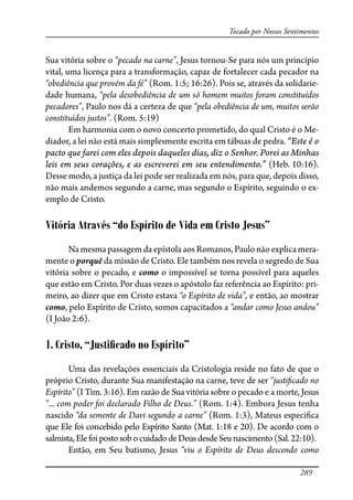 289
Tocado por Nossos Sentimentos
Sua vitória sobre o “pecado na carne”, Jesus tornou-Se para nós um princípio
vital, uma licença para a transformação, capaz de fortalecer cada pecador na
“obediência que provém da fé” (Rom. 1:5; 16:26). Pois se, através da solidarie-
dade humana, “pela desobediência de um só homem muitos foram constituídos
pecadores”, Paulo nos dá a certeza de que “pela obediência de um, muitos serão
constituídos justos”. (Rom. 5:19)
Em harmonia com o novo concerto prometido, do qual Cristo é o Me-
diador, a lei não está mais simplesmente escrita em tábuas de pedra. “Este é o
pacto que farei com eles depois daqueles dias, diz o Senhor. Porei as Minhas
leis em seus corações, e as escreverei em seu entendimento.” (Heb. 10:16).
Desse modo, a justiça da lei pode ser realizada em nós, para que, depois disso,
não mais andemos segundo a carne, mas segundo o Espírito, seguindo o ex-
emplo de Cristo.
Vitória Através “do Espírito de Vida em Cristo Jesus”
Na mesma passagem da epístola aos Romanos, Paulo não explica mera-
mente o porquê da missão de Cristo. Ele também nos revela o segredo de Sua
vitória sobre o pecado, e como o impossível se torna possível para aqueles
que estão em Cristo. Por duas vezes o apóstolo faz referência ao Espírito: pri-
meiro, ao dizer que em Cristo estava “o Espírito de vida”, e então, ao mostrar
como, pelo Espírito de Cristo, somos capacitados a “andar como Jesus andou”
(I João 2:6).
1. Cristo, “Justiﬁcado no Espírito”
Uma das revelações essenciais da Cristologia reside no fato de que o
próprio Cristo, durante Sua manifestação na carne, teve de ser “justi�cado no
Espírito” (I Tim. 3:16). Em razão de Sua vitória sobre o pecado e a morte, Jesus
“... com poder foi declarado Filho de Deus.” (Rom. 1:4). Embora Jesus tenha
nascido “da semente de Davi segundo a carne” (Rom. 1:3), Mateus especi�ca
que Ele foi concebido pelo Espírito Santo (Mat. 1:18 e 20). De acordo com o
salmista,ElefoipostosobocuidadodeDeusdesdeSeunascimento(Sal.22:10).
Então, em Seu batismo, Jesus “viu o Espírito de Deus descendo como
 