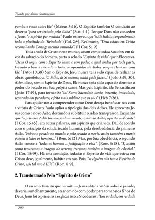290
Tocado por Nossos Sentimentos
pomba e vindo sobre Ele” (Mateus 3:16). O Espírito também O conduziu ao
deserto “para ser tentado pelo diabo” (Mat. 4:1). Porque Deus não concedeu
a Jesus “o Espírito por medida”, Paulo escreveu que “nEle habita corporalmente
toda a plenitude da Divindade” (Col. 2:9). Realmente, “Deus estava em Cristo
reconciliando Consigo mesmo o mundo”. (II Cor. 5:19).
Toda a vida de Cristo neste mundo, assim como toda a Sua obra em fa-
vor da salvação do homem, porta o selo do “Espírito de vida” que nEle estava.
“Deus O ungiu com o Espírito Santo e com poder, o qual andou por toda parte,
fazendo o bem e curando a todos os oprimidos do diabo, porque Deus era com
Ele.” (Atos 10:38) Sem o Espírito, Jesus nunca teria sido capaz de realizar as
obras que efetuou. “O Filho, de Si mesmo, nada pode fazer...” (João 5:19, 30).
Além disso, sem o Espírito de Deus, Ele nunca teria sido capaz de derrotar o
poder do pecado em Sua própria carne. Mas pelo Espírito, Ele Se santi�cou
(João 17:19), para tornar-Se “tal Sumo Sacerdote, santo, inocente, imaculado,
separado dos pecadores, e feito mais sublime que os céus” (Heb. 7:26).
Para ajudar-nos a compreender como Deus deseja bene�ciar-nos com
a vitória de Cristo, Paulo aplica a tipologia dos dois Adões. Ele apresenta Je-
sus como o novo Adão, destinado a substituir o Adão transgressor. Enquanto
que “o primeiro Adão tornou-se alma vivente; o último Adão, espírito vivi�cante”
(I Cor. 15:45); em outras palavras, um espírito que cria vida. Daí, de acordo
com o princípio da solidariedade humana, pela desobediência do primeiro
Adão, “entrou o pecado no mundo, e pelo pecado a morte, assim também a morte
passou a todos os homens...” (Rom. 5:12). Mas, por Sua obediência, o segundo
Adão trouxe a “todos os homens ... justi�cação e vida”. (Rom. 5:18). “E, assim
como trouxemos a imagem do terreno, traremos também a imagem do celestial.”
(I Cor. 15:49). Há uma condição, todavia: o Espírito de vida que estava em
Cristo deve, igualmente, habitar em nós. Pois, “se alguém não tem o Espírito de
Cristo, esse tal não é dEle”. (Rom. 8:9).
2. Transformado Pelo “Espírito de Cristo”
O mesmo Espírito que permitiu a Jesus obter a vitória sobre o pecado,
deveria, semelhantemente, atuar em nós com poder para tornar-nos �lhos de
Deus.Jesusfoio primeiro a explicar isso a Nicodemos: “Em verdade, em verdade
 