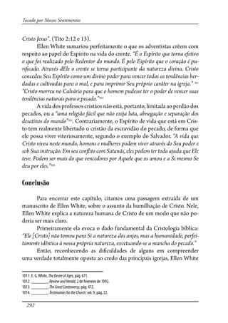 292
Tocado por Nossos Sentimentos
Cristo Jesus”. (Tito 2:12 e 13).
Ellen White sumariou perfeitamente o que os adventistas crêem com
respeito ao papel do Espírito na vida do crente. “É o Espírito que torna efetivo
o que foi realizado pelo Redentor do mundo. É pelo Espírito que o coração é pu-
ri�cado. Através dEle o crente se torna participante da natureza divina. Cristo
concedeu Seu Espírito como um divino poder para vencer todas as tendências her-
dadas e cultivadas para o mal, e para imprimir Seu próprio caráter na igreja.” 1011
“Cristo morreu no Calvário para que o homem pudesse ter o poder de vencer suas
tendências naturais para o pecado.”1012
A vida dos professos cristãos não está, portanto, limitada ao perdão dos
pecados, ou a “uma religião fácil que não exija luta, abnegação e separação dos
desatinos do mundo”1013
. Contrariamente, o Espírito de vida que está em Cris-
to tem realmente libertado o cristão da escravidão do pecado, de forma que
ele possa viver vitoriosamente, segundo o exemplo do Salvador. “A vida que
Cristo viveu neste mundo, homens e mulheres podem viver através do Seu poder e
sob Sua instrução. Em seu con�ito com Satanás, eles podem ter toda ajuda que Ele
teve. Podem ser mais do que vencedores por Aquele que os amou e a Si mesmo Se
deu por eles.”1014
Conclusão
Para encerrar este capítulo, citamos uma passagem extraída de um
manuscrito de Ellen White, sobre o assunto da humilhação de Cristo. Nele,
Ellen White explica a natureza humana de Cristo de um modo que não po-
deria ser mais claro.
Primeiramente ela evoca o dado fundamental da Cristologia bíblica:
“Ele [Cristo] não tomou para Si a natureza dos anjos, mas a humanidade, perfei-
tamente idêntica à nossa própria natureza, excetuando-se a mancha do pecado.”
Então, reconhecendo as di�culdades de alguns em compreender
uma verdade totalmente oposta ao credo das principais igrejas, Ellen White
1011. E. G.White, TheDesireofAges, pág. 671.
1012. _______, ReviewandHerald, 2 de fevereiro de 1992.
1013. _______,TheGreatControversy, pág. 472.
1014. _______, TestimoniesfortheChurch, vol. 9, pág. 22.
 