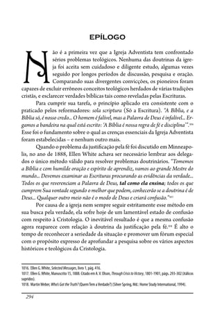 294
EPÍLOGO
N
ão é a primeira vez que a Igreja Adventista tem confrontado
sérios problemas teológicos. Nenhuma das doutrinas da igre-
ja foi aceita sem cuidadoso e diligente estudo, algumas vezes
seguido por longos períodos de discussão, pesquisa e oração.
Comparando suas divergentes convicções, os pioneiros foram
capazes de excluir errôneos conceitos teológicos herdados de várias tradições
cristãs, e esclarecer verdades bíblicas tais como reveladas pelas Escrituras.
Para cumprir sua tarefa, o princípio aplicado era consistente com o
praticado pelos reformadores: sola scriptura (Só a Escritura). “A Bíblia, e a
Bíblia só, é nosso credo... O homem é falível, mas a Palavra de Deus é infalível... Er-
gamos a bandeira na qual está escrito: ‘A Bíblia é nossa regra de fé e disciplina’”.1016
Esse foi o fundamento sobre o qual as crenças essenciais da Igreja Adventista
foram estabelecidas – e nenhum outro mais.
Quando o problema da justi�cação pela fé foi discutido em Minneapo-
lis, no ano de 1888, Ellen White achava ser necessário lembrar aos delega-
dos o único método válido para resolver problemas doutrinários. “Tomemos
a Bíblia e com humilde oração e espírito de aprendiz, vamos ao grande Mestre do
mundo... Devemos examinar as Escrituras procurando as evidências da verdade...
Todos os que reverenciam a Palavra de Deus, tal como ela ensina; todos os que
cumprem Sua vontade segundo o melhor que podem, conhecerão se a doutrina é de
Deus... Qualquer outro meio não é o modo de Deus e criará confusão.”1017
Por causa de a igreja nem sempre seguir estritamente esse método em
sua busca pela verdade, ela sofre hoje de um lamentável estado de confusão
com respeito à Cristologia. O inevitável resultado é que a mesma confusão
agora reaparece com relação à doutrina da justi�cação pela fé.1018
É alto o
tempo de reconhecer a seriedade da situação e promover um fórum especial
com o propósito expresso de aprofundar a pesquisa sobre os vários aspectos
históricos e teológicos da Cristologia.
1016. Ellen G.White, SelectedMessages, livro 1, pág. 416.
1017. EllenG.White,Manuscrito 15,1888.CitadoemA.V.Olson,ThroughCrisistoVictory,1801-1901,págs.293-302(itálicos
supridos).
1018. MartinWeber, Who’sGottheTruth? (QuemTem aVerdade?) (Silver Spring, Md.: Home Study International, 1994).
 