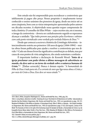 295
Tocado por Nossos Sentimentos
Este estudo não foi empreendido para recrudescer a controvérsia que
infelizmente já pagou alto preço. Nosso propósito é simplesmente tornar
conhecido o ensino unânime dos pioneiros da igreja, desde seu início até os
anos cinqüenta, bem com as várias interpretações apresentadas pelos autores
em décadas recentes. A objetividade nessa questão requer compreensão de
toda a história. O conselho de Ellen White – cujos escritos são, em si mesmo,
o âmago da controvérsia – deveria ser cuidadosamente seguido se esperamos
alcançar a unidade: “Que todos provem suas posições pelas Escrituras e substan-
ciem cada ponto reivindicado como verdade pela revelada Palavra de Deus.”1019
Desde que comecei a escrever a história da Cristologia Adventista – in-
tencionalmente restrita aos primeiros 150 anos da igreja (1844-1994) – mui-
tas obras foram publicadas para ajudar a resolver a controvérsia que nos di-
vide.1020
Cada um desses livros faz signi�cativa contribuição ao debate, mas por
causa de seus pontos de vista antagônicos, eles ainda sustentam a confusão.
É importante lembrar a declaração de Kenneth Wood: “Antes de a
igreja proclamar com poder divino a última mensagem de advertência ao
mundo, ela deve unir-se em torno da verdade sobre a natureza humana de
Cristo.”1021
[Ênfase acrescida]. Nunca é demais repetir: “A humanidade do
Filho de Deus é tudo para nós. É a corrente de ouro que liga nossa alma a Cristo, e
por meio de Cristo a Deus. Esse deve ser nosso estudo.”1022
1019. Ellen G.White, Evangelism (Washington D.C.: Review and Herald Pub. Assn., 1946), pág. 256.
1020. A. Leroy Moore, Adventism in Con�ict: Resolving the Issues That Divide Us (O Adventismo em Con�ito: Solucionando as
Questões Que Nos Dividem) (Hagerstown, Md.: Review and Herald Pub. Assn., 1995); ver especialmente as págs. 145-157;
WoodrowW.Whidden II, EllenWhiteonSalvation:AChronologicalStudy (Ellen G.White e a Salvação – Um Estudo Cronológi-
co) (Hagerstown, Md.: Review and Herald Pub. Assn., 1995) ver especialmente as págs. 57-65); Jack Sequeira , Saviourof the
World: The Humanity of Christ in the Light of the Everlasting Gospel (O Salvador do Mundo: a Humanidade de Cristo à Luz do
Evangelho Eterno) (Boise, Idaho: Paci�c 6. Press Pub. Assn., 1996); Woodrow W. Whidden II, Ellen White on The Humanity of
Christ (EllenWhite e a Humanidade de Cristo) (Hagerstown, Md.: Review and Herald Pub. Assn., 1997).
1021. Kenneth H.Wood, em nosso prefácio, pág. 9.
1022. E. G.White, SelectedMessages(Mensagens Escolhidas), vol. 1, pág. 244.
 
