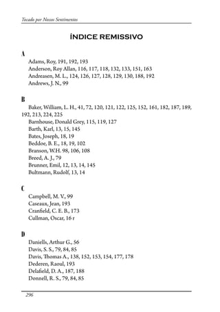 296
Tocado por Nossos Sentimentos
ÍNDICE REMISSIVO
A
Adams, Roy, 191, 192, 193
Anderson, Roy Allan, 116, 117, 118, 132, 133, 151, 163
Andreasen, M. L., 124, 126, 127, 128, 129, 130, 188, 192
Andrews, J. N., 99
B
Baker, William, L. H., 41, 72, 120, 121, 122, 125, 152, 161, 182, 187, 189,
192, 213, 224, 225
Barnhouse, Donald Grey, 115, 119, 127
Barth, Karl, 13, 15, 145
Bates, Joseph, 18, 19
Beddoe, B. E., 18, 19, 102
Branson, W.H. 98, 106, 108
Breed, A. J., 79
Brunner, Emil, 12, 13, 14, 145
Bultmann, Rudolf, 13, 14
C
Campbell, M. V., 99
Caseaux, Jean, 193
Cran�eld, C. E. B., 173
Cullman, Oscar, 16 r
D
Daniells, Arthur G., 56
Davis, S. S., 79, 84, 85
Davis, �omas A., 138, 152, 153, 154, 177, 178
Dederen, Raoul, 193
Dela�eld, D. A., 187, 188
Donnell, R. S., 79, 84, 85
 