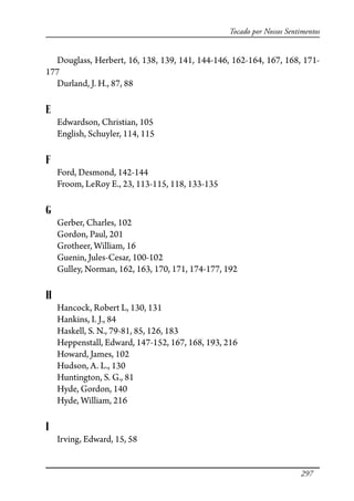 297
Tocado por Nossos Sentimentos
Douglass, Herbert, 16, 138, 139, 141, 144-146, 162-164, 167, 168, 171-
177
Durland, J. H., 87, 88
E
Edwardson, Christian, 105
English, Schuyler, 114, 115
F
Ford, Desmond, 142-144
Froom, LeRoy E., 23, 113-115, 118, 133-135
G
Gerber, Charles, 102
Gordon, Paul, 201
Grotheer, William, 16
Guenin, Jules-Cesar, 100-102
Gulley, Norman, 162, 163, 170, 171, 174-177, 192
H
Hancock, Robert L, 130, 131
Hankins, I. J., 84
Haskell, S. N., 79-81, 85, 126, 183
Heppenstall, Edward, 147-152, 167, 168, 193, 216
Howard, James, 102
Hudson, A. L., 130
Huntington, S. G., 81
Hyde, Gordon, 140
Hyde, William, 216
I
Irving, Edward, 15, 58
 
