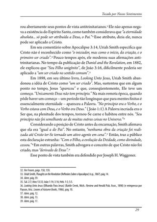 29
Tocado por Nossos Sentimentos
rou abertamente seus pontos de vista antitrinitarianos.32
Ele não apenas nega-
va a existência do Espírito Santo, como também considerava que “a eternidade
absoluta... só pode ser atribuída a Deus, o Pai.”33
Esse atributo, dizia ele, nunca
pode ser aplicado a Cristo.
Em seu comentário sobre Apocalipse 3:14, Uriah Smith especi�ca que
Cristo não é reconhecido como “o iniciador, mas como o início, da criação, e o
primeiro ser criado”.34
Pouco tempos após, ele moderou suas a�rmações anti-
trinitarianas. No tempo da publicação de Daniel and the Revelation, em 1882,
ele explicou que “Seu Filho unigênito”, de João 3:16, di�cilmente poderia ser
aplicado a “um ser criado no sentido comum”.35
Em 1898, em seu último livro, Looking Unto Jesus, Uriah Smith aban-
donou a idéia de Cristo como “um ser criado”. Mas, sustentou que em algum
ponto no tempo, Jesus “apareceu” e que, conseqüentemente, Ele teve um
começo. “Unicamente Deus não tem princípio.” Na mais remota época, quando
pôde haver um começo – um período tão longínquo que para mentes �nitas é
essencialmente eternidade – apareceu a Palavra. “No princípio era o Verbo, e o
Verbo estava com Deus, e o Verbo era Deus.” (João 1:1) A Palavra incriada era o
Ser que, na plenitude dos tempos, tornou-Se carne e habitou entre nós. “Seu
princípio não foi semelhante ao de muitas outras coisas no Universo.”36
Considerando a posição de Cristo antes da encarnação, Smith a�rmava
que ela era “igual a do Pai”. No entanto, “nenhuma obra da criação foi reali-
zada até Cristo ter-Se tornado um ativo agente em cena”.37
Então, traz a público
esta declaração estranha: “Com o Filho, a evolução da Deidade, como divindade,
cessou.”38
Em outras palavras, Smith advogava o conceito de que Cristo não foi
criado, mas “derivado de Deus”.39
Esse ponto de vista também era defendido por Joseph H. Waggoner.
32. Ver Froom, págs. 158, 159.
33. UriahSmith,ThoughtsontheRevelation(Re�exõesSobreoApocalipse)(n.p.,1867),pág.14.
34. Idem, pág. 59.
35. Sal. 2:7; Atos 13:33; João 1:14; 3:16; Heb. 1:5; 5:5.
36. Looking Unto Jesus (Olhando Para Jesus) (Battle Creek, Mich.: Review and Herald Pub. Assn., 1898) (e reimpresso por
Payson, Ariz.: LeavesofAutumnBooks, 1986), pág. 10.
37. Idem, pág. 12.
38. Idem, pág. 13.
39. Idem, pág. 17.
 