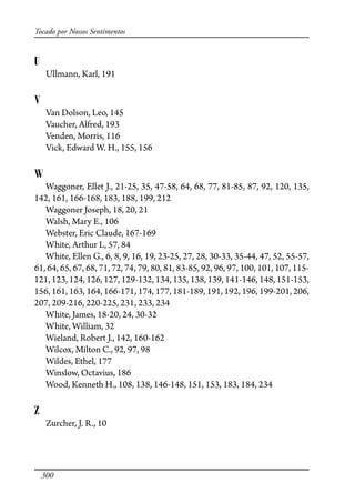 300
Tocado por Nossos Sentimentos
U
Ullmann, Karl, 191
V
Van Dolson, Leo, 145
Vaucher, Alfred, 193
Venden, Morris, 116
Vick, Edward W. H., 155, 156
W
Waggoner, Ellet J., 21-25, 35, 47-58, 64, 68, 77, 81-85, 87, 92, 120, 135,
142, 161, 166-168, 183, 188, 199, 212
Waggoner Joseph, 18, 20, 21
Walsh, Mary E., 106
Webster, Eric Claude, 167-169
White, Arthur L, 57, 84
White, Ellen G., 6, 8, 9, 16, 19, 23-25, 27, 28, 30-33, 35-44, 47, 52, 55-57,
61, 64, 65, 67, 68, 71, 72, 74, 79, 80, 81, 83-85, 92, 96, 97, 100, 101, 107, 115-
121, 123, 124, 126, 127, 129-132, 134, 135, 138, 139, 141-146, 148, 151-153,
156, 161, 163, 164, 166-171, 174, 177, 181-189, 191, 192, 196, 199-201, 206,
207, 209-216, 220-225, 231, 233, 234
White, James, 18-20, 24, 30-32
White, William, 32
Wieland, Robert J., 142, 160-162
Wilcox, Milton C., 92, 97, 98
Wildes, Ethel, 177
Winslow, Octavius, 186
Wood, Kenneth H., 108, 138, 146-148, 151, 153, 183, 184, 234
Z
Zurcher, J. R., 10
 
