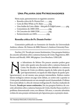 301
Uma Palavra dos Patrocinadores
Nesta seção, apresentaremos os seguintes assuntos:
������������������������������������������������������
������������������������������������������������������
��������������������������������������������������������������������
������������������������������������������������������
������������������������������������������������������
������������������������������������������������������
Resenha crítica do Pr. Dennis Fortin1023
Comentário publicado no Seminário de Estudos da Universidade
Andrews, volume. 38, Outono de 2000, Número 2, Andrews University Press.
Zurcher, J. R. Tocado por nossos Sentimentos: Uma pesquisa histórica
do conceito adventista sobre a natureza humana de Cristo. Hagerstown, MD:
Review and Herald, 1999. 308 páginas. Livro Brochura. US$15,99.
N
o Adventismo do Sétimo Dia poucos assuntos podem gerar
tanto calor quanto uma discussão sobre a natureza humana de
Cristo. Por décadas os Adventistas têm debatido se a natureza
humana de Cristo era idêntica àquela do Adão antes da queda
(pré-lapsarianismo), ou àquela do Adão depois da queda (pós-
lapsarianismo), ou até mesmo uma posição intermediária. Embora muitos
fatores teológicos entrem em jogo neste debate, ao centro está a questão se
Cristo pode verdadeiramente ser um exemplo moral à humanidade. O último
livro neste debate é a obra do veterano teólogo Jean R. Zurcher, traduzido do
Francês, Tocado por nossos sentimentos. Em sua pesquisa histórica do con-
ceito adventista sobre a natureza humana de Cristo, Zurcher busca resolver o
problema demonstrando como, nos últimos 150 anos, o conceito adventista
evoluiu de uma posição estritamente pós-lapsariana para as posições atuais.
1023. Traduzido por Olvide Zanella. As ênfases foram acrescentadas.
 