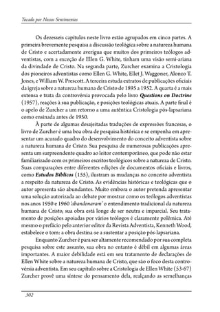 302
Tocado por Nossos Sentimentos
Os dezesseis capítulos neste livro estão agrupados em cinco partes. A
primeira brevemente pesquisa a discussão teológica sobre a natureza humana
de Cristo e acertadamente averigua que muitos dos primeiros teólogos ad-
ventistas, com a exceção de Ellen G. White, tinham uma visão semi-ariana
da divindade de Cristo. Na segunda parte, Zurcher examina a Cristologia
dos pioneiros adventistas como Ellen G. White, Ellet J. Waggoner, Alonzo T.
Jones, e William W. Presco�. A terceira estuda extratos de publicações o�ciais
da igreja sobre a natureza humana de Cristo de 1895 a 1952. A quarta é a mais
extensa e trata da controvérsia provocada pelo livro Questions on Doctrine
(1957), reações à sua publicação, e posições teológicas atuais. A parte �nal é
o apelo de Zurcher a um retorno a uma autêntica Cristologia pós-lapsariana
como ensinada antes de 1950.
À parte de algumas desajeitadas traduções de expressões francesas, o
livro de Zurcher é uma boa obra de pesquisa histórica e se empenha em apre-
sentar um acurado quadro do desenvolvimento do conceito adventista sobre
a natureza humana de Cristo. Sua pesquisa de numerosas publicações apre-
senta um surpreendente quadro ao leitor contemporâneo, que pode não estar
familiarizado com os primeiros escritos teológicos sobre a natureza de Cristo.
Suas comparações entre diferentes edições de documentos o�ciais e livros,
como Estudos Bíblicos (155), ilustram as mudanças no conceito adventista
a respeito da natureza de Cristo. As evidências históricas e teológicas que o
autor apresenta são abundantes. Muito embora o autor pretenda apresentar
uma solução autorizada ao debate por mostrar como os teólogos adventistas
nos anos 1950 e 1960 ‘abandonaram’ o entendimento tradicional da natureza
humana de Cristo, sua obra está longe de ser neutra e imparcial. Seu trata-
mento de posições apoiadas por vários teólogos é claramente polêmica. Até
mesmo o prefácio pelo anterior editor da Revista Adventista, Kenneth Wood,
estabelece o tom: a obra destina-se a sustentar a posição pós-lapsariana.
EnquantoZurcheréparaseraltamenterecomendadoporsuacompleta
pesquisa sobre este assunto, sua obra no entanto é débil em algumas áreas
importantes. A maior debilidade está em seu tratamento de declarações de
Ellen White sobre a natureza humana de Cristo, que são o foco desta contro-
vérsia adventista. Em seu capítulo sobre a Cristologia de Ellen White (53-67)
Zurcher provê uma síntese do pensamento dela, realçando as semelhanças
 