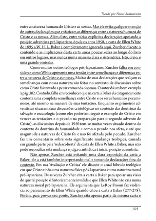 303
Tocado por Nossos Sentimentos
entre a natureza humana de Cristo e as nossas. Mas ele evita qualquer menção
de outras declarações que enfatizam as diferenças entre a natureza humana de
Cristo e as nossas. Além disto, entre várias explícitas declarações apoiando a
posição adventista pré-lapsariana desde os anos 1950, a carta de Ellen White
de 1895 a W. H. L. Baker é completamente ignorada aqui. Zurcher discute o
conteúdo e as implicações desta carta umas poucas vezes ao longo do livro
em outros lugares, mas nunca numa maneira clara e sistemática. Isto, creio, é
uma grande omissão.
Como muitos outros teólogos pós-lapsarianos, Zurcher falha em con-
siderar como White apresenta uma tensão entre semelhanças e diferenças en-
tre a natureza de Cristo e as nossas. Muitas de suas declarações que realçam as
semelhanças com nossa natureza são feitas no contexto de discussões sobre
comoCristofoitentadoapecarcomonósosomos.Oautordáumbomexemplo
àpág.302.Contudo,falhaem reconhecerquenacartaaBakerelacategoricamente
contesta uma completa semelhança entre Cristo e os seres humanos pecami-
nosos, até mesmo na maneira de suas tentações. Enquanto os primeiros ad-
ventistas situaram suas discussões cristológicas no contexto das doutrinas da
salvação e escatologia (como eles poderiam seguir o exemplo de Cristo em
vencer as tentações e o pecado na preparação para o segundo advento de
Cristo), as discussões depois de 1950 tem-se muitas vezes situado dentro do
contexto da doutrina da humanidade e como o pecado nos afeta, e até que
magnitude a natureza de Cristo foi e não foi afetada pelo pecado. Zurcher
faz um comentário sobre esta significante mudança teológica, causada
em grande parte pela ‘redescoberta’ da carta de Ellen White a Baker, mas não
pode reconciliar esta mudança e julga-a antitética à inicial posição adventista.
Não apenas Zurcher está evitando uma clara exposição da carta a
Baker; ele a está também interpretando mal e tomando declarações fora do
contexto. Em sua ‘Avaliação e Crítica’ ele discute o atual híbrido teológico
em que Cristo tinha uma natureza física pós-lapsariana e uma natureza moral
pré-lapsariana. Duas vezes Zurcher cita a carta a Baker para apoiar sua visão
de que tal posição é historicamente inválida e que Ellen White não cria numa
natureza moral pré-lapsariana. Ele argumenta que LeRoy Froom faz violên-
cia ao pensamento de Ellen White quando citou a carta a Baker (277-278).
Porém, para provar seu ponto, Zurcher cita apenas parte da mesma carta e
 