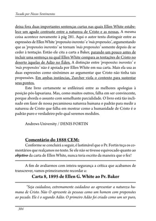 304
Tocado por Nossos Sentimentos
deixa fora duas importantes sentenças curtas nas quais Ellen White estabe-
lece um agudo contraste entre a natureza de Cristo e as nossas. A mesma
coisa acontece novamente à pág 281. Aqui o autor tenta distinguir entre as
expressõesdeEllenWhite‘propensõesinerentes’e‘máspropensões’,argumentando
que as ‘propensões inerentes’ se tornam ‘más propensões’ somente depois de se
ceder à tentação. Então ele cita a carta a Baker, parando um pouco antes de
incluir uma sentença na qual Ellen White compara as tentações de Cristo no
deserto àquelas de Adão no Éden. A distinção entre ‘propensões inerentes’ e
‘más propensões’ não é apoiada por Ellen White em sua carta. Mais ela usa as
duas expressões como sinônimos ao argumentar que Cristo não tinha tais
propensões. Em ambas instâncias, Zurcher viola o contexto para sustentar
seus pontos.
Este livro certamente se en�leirará entre as melhores apologias à
posição pós-lapsariana. Mas, como muitos outros, falha em ser convincente,
porque aborda o assunto com semelhante parcialidade. O livro está tão incli-
nado em fazer de nossa pecaminosa natureza humana o padrão para medir a
natureza de Cristo que falha em mostrar como a humanidade de Cristo é o
padrão puro e verdadeiro pelo qual seremos medidos.
Andrews University / DENIS FORTIN
Comentário do 1888 CEM:
Conforme se concluirá a seguir, é lastimável que o Pr. Fortin teça os co-
mentários que realçamos no texto. Se ele não se tivesse equivocado quanto ao
objetivo da carta de Ellen White, nunca teria escrito da maneira que o fez!
A �m de avaliarmos com inteira segurança a crítica que acabamos de
transcrever, vamos primeiramente recordar a:
Carta 8, 1895 de Ellen G. White ao Pr. Baker
“Seja cuidadoso, extremamente cuidadoso ao apresentar a natureza hu-
mana de Cristo. Não O apresente às pessoas como um homem com propensões
ao pecado. Ele é o segundo Adão. O primeiro Adão foi criado como um ser puro,
 