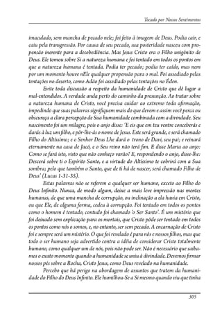 305
Tocado por Nossos Sentimentos
imaculado, sem mancha de pecado nele; foi feito à imagem de Deus. Podia cair, e
caiu pela transgressão. Por causa de seu pecado, sua posteridade nasceu com pro-
pensão inerente para a desobediência. Mas Jesus Cristo era o Filho unigênito de
Deus. Ele tomou sobre Si a natureza humana e foi tentado em todos os pontos em
que a natureza humana é tentada. Podia ter pecado; podia ter caído, mas nem
por um momento houve nEle qualquer propensão para o mal. Foi assediado pelas
tentações no deserto, como Adão foi assediado pelas tentações no Éden.
Evite toda discussão a respeito da humanidade de Cristo que dê lugar a
mal-entendidos. A verdade anda perto do caminho da presunção. Ao tratar sobre
a natureza humana de Cristo, você precisa cuidar ao extremo toda a�rmação,
impedindo que suas palavras signi�quem mais do que devem e assim você perca ou
obscureça a clara percepção de Sua humanidade combinada com a divindade. Seu
nascimento foi um milagre, pois o anjo disse: ‘E eis que em teu ventre conceberás e
darás à luz um �lho, e pôr-lhe-ás o nome de Jesus. Este será grande, e será chamado
Filho do Altíssimo; e o Senhor Deus Lhe dará o trono de Davi, seu pai; e reinará
eternamente na casa de Jacó, e o Seu reino não terá �m. E disse Maria ao anjo:
Como se fará isto, visto que não conheço varão? E, respondendo o anjo, disse-lhe:
Descerá sobre ti o Espírito Santo, e a virtude do Altíssimo te cobrirá com a Sua
sombra; pelo que também o Santo, que de ti há de nascer, será chamado Filho de
Deus’ (Lucas 1-31-35).
Estas palavras não se referem a qualquer ser humano, exceto ao Filho do
Deus In�nito. Nunca, de modo algum, deixe a mais leve impressão nas mentes
humanas, de que uma mancha de corrupção, ou inclinação a ela havia em Cristo,
ou que Ele, de alguma forma, cedeu à corrupção. Foi tentado em todos os pontos
como o homem é tentado, contudo foi chamado ‘o Ser Santo’. É um mistério que
foi deixado sem explicação para os mortais, que Cristo pôde ser tentado em todos
os pontos como nós o somos, e, no entanto, ser sem pecado. A encarnação de Cristo
foi e sempre será um mistério. O que foi revelado é para nós e nossos �lhos, mas que
todo o ser humano seja advertido contra a idéia de considerar Cristo totalmente
humano, como qualquer um de nós, pois não pode ser. Não é necessário que saiba-
mos o exato momento quando a humanidade se uniu à divindade. Devemos �rmar
nossos pés sobre a Rocha, Cristo Jesus, como Deus revelado na humanidade.
Percebo que há perigo na abordagem de assuntos que tratem da humani-
dade do Filho do Deus In�nito. Ele humilhou-Se a Si mesmo quando viu que tinha
 