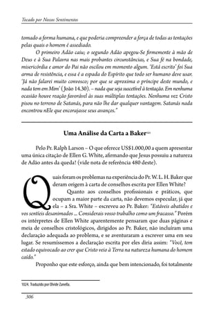 306
Tocado por Nossos Sentimentos
tomado a forma humana, e que poderia compreender a força de todas as tentações
pelas quais o homem é assediado.
O primeiro Adão caiu; o segundo Adão apegou-Se �rmemente à mão de
Deus e à Sua Palavra nas mais probantes circunstâncias, e Sua fé na bondade,
misericórdia e amor do Pai não oscilou em momento algum. ‘Está escrito’ foi Sua
arma de resistência, e essa é a espada do Espírito que todo ser humano deve usar.
‘Já não falarei muito convosco; por que se aproxima o príncipe deste mundo, e
nada tem em Mim’ (João 14.30). – nada que seja suscetível à tentação. Em nenhuma
ocasião houve reação favorável às suas múltiplas tentações. Nenhuma vez Cristo
pisou no terreno de Satanás, para não lhe dar qualquer vantagem. Satanás nada
encontrou nEle que encorajasse seus avanços.”
Uma Análise da Carta a Baker1024
Pelo Pr. Ralph Larson – O que oferece US$1.000,00 a quem apresentar
uma única citação de Ellen G. White, a�rmando que Jesus possuiu a natureza
de Adão antes da queda! (vide nota de referência 480 deste).
Q
uaisforamosproblemasnaexperiênciadoPr.W.L.H.Bakerque
deram origem à carta de conselhos escrita por Ellen White?
Quanto aos conselhos pro�ssionais e práticos, que
ocupam a maior parte da carta, não devemos especular, já que
ela – a Sra. White – escreveu ao Pr. Baker: “Estáveis abatidos e
vos sentíeis desanimados ... Considerais vosso trabalho como um �acasso.” Porém
os intérpretes de Ellen White aparentemente pensaram que duas páginas e
meia de conselhos cristológicos, dirigidos ao Pr. Baker, não incluíram uma
declaração adequada ao problema, e se aventuraram a escrever uma em seu
lugar. Se resumíssemos a declaração escrita por eles diria assim: “Você, tem
estado equivocado ao crer que Cristo veio à Terra na natureza humana do homem
caído.”
Proponho que este esforço, ainda que bem intencionado, foi totalmente
1024. Traduzido por Olvide Zanella.
 