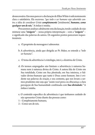 307
Tocado por Nossos Sentimentos
desnecessário.EmmeupareceradeclaraçãodeEllenWhiteésu�cientemente
clara e satisfatória. Ela escreveu: “que todo o ser humano seja advertido con-
tra a idéia de considerar Cristo completamente [totalmente] humano, como
qualquer um de nós.” A ênfase é minha.
Procuremos analisar cabalmente esta declaração, tendo cuidado de não
misturar uma “eiségesis” – nossa própria interpretação – com a “exégesis” –
o signi�cado das palavras da autora. Os seguintes pontos pareceram inques-
tionáveis:
a. O propósito da mensagem é admoestar.
b. A advertência, ainda que dirigida ao Pr. Baker, se estende a “todo
ser humano”.
c. O tema da advertência é cristologia, isto é, a doutrina de Cristo.
d. Os termos empregados não limitam a advertência à natureza hu-
mana nem à natureza divina de Cristo. A autora fala de Cristo em
Sua totalidade, Cristo em Sua plenitude, em Sua inteireza, o Sal-
vador divino-humano que tanto é Deus como homem. Isto é evi-
dente nas palavras da oração, e seu contexto, que nos levam a ser-
mos prudentes não seja que “assim você perca ou obscureça a clara
percepção de Sua humanidade combinada com Sua divindade.” A
ênfase é minha.
e. O conteúdo especí�co da advertência é que tenhamos cuidado de
não apresentar Cristo diante das pessoas como:
1 – Completamente humano,
2 – Como um de nós.
 