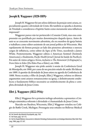30
Tocado por Nossos Sentimentos
Joseph H. Waggoner (1820-1889)40
Joseph H. Waggoner foi um zeloso defensor da posição semi-ariana, es-
pecialmente quanto à divindade de Cristo. Ele também se opunha à doutrina
da Trindade e considerava o Espírito Santo como meramente uma in�uência
impessoal.41
Waggoner parece não ter pertencido à Conexão Cristã, mas essa com-
preensão era partilhada por muitas denominações daquela época. Antes de
unir-se ao crescente movimento adventista, ele era membro da igreja batista
e trabalhava como editor-assistente de um jornal político de Wisconsin. Mui
rapidamente ele �rmou posição ao lado dos pioneiros adventistas e exerceu
cargos de in�uência, como editor da Signs of the Times, sucedendo a James
White. Posteriormente, Waggoner editou o American Sentinel (Sentinela
Americana), e �nalmente, Paci�c Health Jornal (Jornal da Saúde do Pací�co).
Foi autor de vários artigos e livros, inclusive o �e Atonement (A Expiação) e,
From Eden to Eden (Do Éden Para o Éden), em 1886.
Joseph H. Waggoner não pôde assistir à sessão da Conferência Geral
de Mineápolis, em 1888, por causa de seu precário estado de saúde. Ele faleceu
em 1889. A questão da divindade de Jesus estava na agenda da Conferência de
1888. Nessa ocasião, o �lho de Joseph, Ellet J. Waggoner, refutou os últimos
argumentos semi-arianos remanescentes na igreja, e de�nitivamente estabe-
leceu o fundamento bíblico necessário ao estabelecimento da plena e com-
pleta divindade de Jesus Cristo.
Ellet J. Waggoner (1855-1916)42
Ellet J. Waggoner foi o primeiro teólogo adventista a apresentar a Cris-
tologia sistemática referente à divindade e à humanidade de Jesus Cristo.
Nascido em Baraboo, Wisconsin, Ellet J. Waggoner estudou no Colé-
gio de Ba�le Creek, Michigan. Prosseguiu seus estudos no Bellevue Medical
40. Ver Seventh-dayAdventistEncyclopedia, pág. 1563.
41. Ver Froom, págs. 167-175.
42. VerEricClaudeWebster,CrosscurrentsinAdventistChristology(ContracorrentesnaCristologiaAdventista)(NewYork:Peter
Lang, 1984), págs.157-247.
 