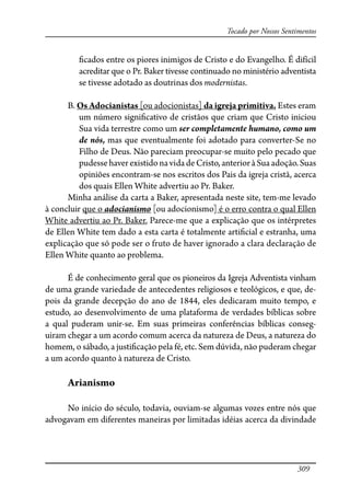 309
Tocado por Nossos Sentimentos
�cados entre os piores inimigos de Cristo e do Evangelho. É difícil
acreditar que o Pr. Baker tivesse continuado no ministério adventista
se tivesse adotado as doutrinas dos modernistas.
B. Os Adocianistas [ou adocionistas] da igreja primitiva. Estes eram
um número signi�cativo de cristãos que criam que Cristo iniciou
Sua vida terrestre como um ser completamente humano, como um
de nós, mas que eventualmente foi adotado para converter-Se no
Filho de Deus. Não pareciam preocupar-se muito pelo pecado que
pudessehaverexistidonavidadeCristo,anterioràSuaadoção.Suas
opiniões encontram-se nos escritos dos Pais da igreja cristã, acerca
dos quais Ellen White advertiu ao Pr. Baker.
Minha análise da carta a Baker, apresentada neste site, tem-me levado
à concluir que o adocianismo [ou adocionismo] é o erro contra o qual Ellen
White advertiu ao Pr. Baker. Parece-me que a explicação que os intérpretes
de Ellen White tem dado a esta carta é totalmente arti�cial e estranha, uma
explicação que só pode ser o fruto de haver ignorado a clara declaração de
Ellen White quanto ao problema.
É de conhecimento geral que os pioneiros da Igreja Adventista vinham
de uma grande variedade de antecedentes religiosos e teológicos, e que, de-
pois da grande decepção do ano de 1844, eles dedicaram muito tempo, e
estudo, ao desenvolvimento de uma plataforma de verdades bíblicas sobre
a qual puderam unir-se. Em suas primeiras conferências bíblicas conseg-
uiram chegar a um acordo comum acerca da natureza de Deus, a natureza do
homem, o sábado, a justi�cação pela fé, etc. Sem dúvida, não puderam chegar
a um acordo quanto à natureza de Cristo.
Arianismo
No início do século, todavia, ouviam-se algumas vozes entre nós que
advogavam em diferentes maneiras por limitadas idéias acerca da divindade
 