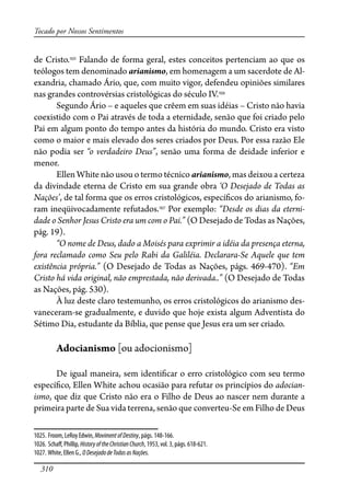 310
Tocado por Nossos Sentimentos
de Cristo.1025
Falando de forma geral, estes conceitos pertenciam ao que os
teólogos tem denominado arianismo, em homenagem a um sacerdote de Al-
exandria, chamado Ário, que, com muito vigor, defendeu opiniões similares
nas grandes controvérsias cristológicas do século IV.1026
Segundo Ário – e aqueles que crêem em suas idéias – Cristo não havia
coexistido com o Pai através de toda a eternidade, senão que foi criado pelo
Pai em algum ponto do tempo antes da história do mundo. Cristo era visto
como o maior e mais elevado dos seres criados por Deus. Por essa razão Ele
não podia ser “o verdadeiro Deus”, senão uma forma de deidade inferior e
menor.
Ellen White não usou o termo técnico arianismo, mas deixou a certeza
da divindade eterna de Cristo em sua grande obra ‘O Desejado de Todas as
Nações’, de tal forma que os erros cristológicos, especí�cos do arianismo, fo-
ram ineqüivocadamente refutados.1027
Por exemplo: “Desde os dias da eterni-
dade o Senhor Jesus Cristo era um com o Pai.” (O Desejado de Todas as Nações,
pág. 19).
“O nome de Deus, dado a Moisés para exprimir a idéia da presença eterna,
fora reclamado como Seu pelo Rabi da Galiléia. Declarara-Se Aquele que tem
existência própria.” (O Desejado de Todas as Nações, págs. 469-470). “Em
Cristo há vida original, não emprestada, não derivada..” (O Desejado de Todas
as Nações, pág. 530).
À luz deste claro testemunho, os erros cristológicos do arianismo des-
vaneceram-se gradualmente, e duvido que hoje exista algum Adventista do
Sétimo Dia, estudante da Bíblia, que pense que Jesus era um ser criado.
Adocianismo [ou adocionismo]
De igual maneira, sem identi�car o erro cristológico com seu termo
especí�co, Ellen White achou ocasião para refutar os princípios do adocian-
ismo, que diz que Cristo não era o Filho de Deus ao nascer nem durante a
primeira parte de Sua vida terrena, senão que converteu-Se em Filho de Deus
1025. Froom, LeRoy Edwin, MovimentofDestiny, págs. 148-166.
1026. Scha�, Phillip, HistoryoftheChristianChurch, 1953, vol. 3, págs. 618-621.
1027. White, Ellen G., ODesejadodeTodasasNações.
 