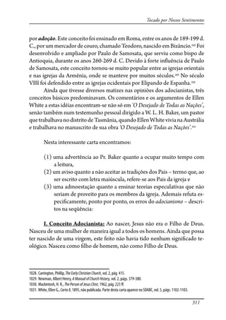 311
Tocado por Nossos Sentimentos
poradoção.Esteconceitofoiensinado emRoma,entreosanosde189-199d.
C., por um mercador de couro, chamado Teodoro, nascido em Bizâncio.1028
Foi
desenvolvido e ampliado por Paulo de Samosata, que serviu como bispo de
Antioquia, durante os anos 260-269 d. C. Devido à forte in�uência de Paulo
de Samosata, este conceito tornou-se muito popular entre as igrejas orientais
e nas igrejas da Armênia, onde se manteve por muitos séculos.1029
No século
VIII foi defendido entre as igrejas ocidentais por Elipando de Espanha.1030
Ainda que tivesse diversos matizes nas opiniões dos adocianistas, três
conceitos básicos predominavam. Os comentários e os argumentos de Ellen
White a estas idéias encontram-se não só em ‘O Desejado de Todas as Nações’,
senão também num testemunho pessoal dirigido a W. L. H. Baker, um pastor
quetrabalhavanodistritode Tasmânia,quandoEllenWhitevivianaAustrália
e trabalhava no manuscrito de sua obra ‘O Desejado de Todas as Nações’.1031
Nesta interessante carta encontramos:
(1) uma advertência ao Pr. Baker quanto a ocupar muito tempo com
a leitura,
(2) um aviso quanto a não aceitar as tradições dos Pais – termo que, ao
ser escrito com letra maiúscula, refere-se aos Pais da igreja e
(3) uma admoestação quanto a ensinar teorias especulativas que não
seriam de proveito para os membros da igreja. Ademais refuta es-
peci�camente, ponto por ponto, os erros do adocianismo – descri-
tos na seqüência:
I. Conceito Adocianista: Ao nascer, Jesus não era o Filho de Deus.
Nasceu de uma mulher de maneira igual a todos os homens. Ainda que possa
ter nascido de uma virgem, este feito não havia tido nenhum signi�cado te-
ológico. Nasceu como �lho de homem, não como Filho de Deus.
1028. Carrington, Phillip, TheEarlyChristianChurch, vol. 2, pág. 415.
1029. Newman, Albert Henry, AManualofChurchHistory, vol. 2, págs. 379-380.
1030. Mackintosh, H. R., ThePersonofJesusChist, 1962, pág. 223 �.
1031. White, Ellen G., Carta8, 1895, não publicada. Parte desta carta aparece no SDABC, vol. 5, págs. 1102-1103.
 