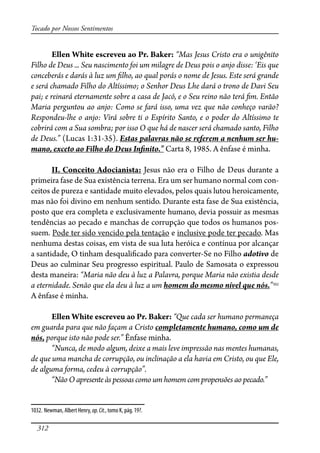 312
Tocado por Nossos Sentimentos
Ellen White escreveu ao Pr. Baker: “Mas Jesus Cristo era o unigênito
Filho de Deus ... Seu nascimento foi um milagre de Deus pois o anjo disse: ‘Eis que
conceberás e darás à luz um �lho, ao qual porás o nome de Jesus. Este será grande
e será chamado Filho do Altíssimo; o Senhor Deus Lhe dará o trono de Davi Seu
pai; e reinará eternamente sobre a casa de Jacó, e o Seu reino não terá �m. Então
Maria perguntou ao anjo: Como se fará isso, uma vez que não conheço varão?
Respondeu-lhe o anjo: Virá sobre ti o Espírito Santo, e o poder do Altíssimo te
cobrirá com a Sua sombra; por isso O que há de nascer será chamado santo, Filho
de Deus.” (Lucas 1:31-35). Estas palavras não se referem a nenhum ser hu-
mano, exceto ao Filho do Deus In�nito.” Carta 8, 1985. A ênfase é minha.
II. Conceito Adocianista: Jesus não era o Filho de Deus durante a
primeira fase de Sua existência terrena. Era um ser humano normal com con-
ceitos de pureza e santidade muito elevados, pelos quais lutou heroicamente,
mas não foi divino em nenhum sentido. Durante esta fase de Sua existência,
posto que era completa e exclusivamente humano, devia possuir as mesmas
tendências ao pecado e manchas de corrupção que todos os humanos pos-
suem. Pode ter sido vencido pela tentação e inclusive pode ter pecado. Mas
nenhuma destas coisas, em vista de sua luta heróica e contínua por alcançar
a santidade, O tinham desquali�cado para converter-Se no Filho adotivo de
Deus ao culminar Seu progresso espiritual. Paulo de Samosata o expressou
desta maneira: “Maria não deu à luz a Palavra, porque Maria não existia desde
a eternidade. Senão que ela deu à luz a um homem do mesmo nível que nós.”1032
A ênfase é minha.
Ellen White escreveu ao Pr. Baker: “Que cada ser humano permaneça
em guarda para que não façam a Cristo completamente humano, como um de
nós, porque isto não pode ser.” Ênfase minha.
“Nunca, de modo algum, deixe a mais leve impressão nas mentes humanas,
de que uma mancha de corrupção, ou inclinação a ela havia em Cristo, ou que Ele,
de alguma forma, cedeu à corrupção”.
“Não O apresente às pessoas como um homem com propensões ao pecado.”
1032. Newman, Albert Henry, op.Cit., tomo K, pág. 19?.
 