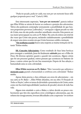 313
Tocado por Nossos Sentimentos
“Podia ter pecado; podia ter caído, mas nem por um momento houve nEle
qualquer propensão para o mal.” Carta 8, 1985.
Esta interessante expressão, “nem por um momento”, parecia indicar
que Ellen White se retraía de horror ao conhecer a posição dos adocianistas.
Talvez eles pudessem contemplar serenamente a possibilidade de que hou-
vera propensões perversas [cultivadas],1033
corrupção e algum pecado na vida
de Cristo, mas ela não podia conceber semelhante conceito. Esta parecia ser
sua maior preocupação na carta ao Pr. Baker. Na carta ela reitera um total de
dez vezes que Cristo não pecou, excluindo cuidadosamente a possibilidade
de sequer uma única ocasião em que Cristo houvesse cedido a tentação.
“Em nenhuma ocasião houve uma resposta as muitas tentações de Sa-
tanás.” Ênfase minha.
III. Conceito Adocianista: Como resultado de Suas lutas heróicas
para conseguir a santidade, Jesus foi �nalmente adotado para ser o Filho de
Deus. Há diversas opiniões quanto a quando isto aconteceu. Alguns crêem
que foi um processo gradual, outros pensam que aconteceu no batismo de
Jesus, e outros crêem que foi em Sua ressurreição. Depois de Sua adoção, a
humanidade uniu-se com a divindade.
Ellen White escreveu ao Pr. Baker: “Não é necessário que saibamos o
momento exato quando a humanidade se combinou com a divindade.” Ênfase
minha.
Apesar desta precisa e clara refutação aos erros do adocianismo – em
sua carta ao Pr. Baker –, Ellen White abundou, em sua obra ‘O Desejado de
Todas as Nações’, sobre os temas da divindade e preexistência de Cristo, assim
como em Sua total impecabilidade [ausência de pecado] através de toda Sua
vida.
Alguns tem estudado a carta a Baker, e, talvez devido ao pouco con-
hecimento que têm dos especí�cos erros cristológicos adocianistas, que ela
refutou tão energicamente, tiveram di�culdades com a expressão “em nenhum
1033. Adendo do tradutor.
 