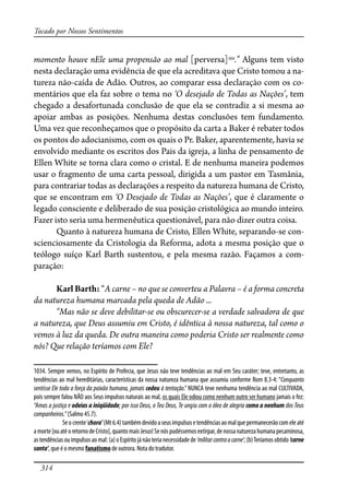 314
Tocado por Nossos Sentimentos
momento houve nEle uma propensão ao mal [perversa]1034
.” Alguns tem visto
nesta declaração uma evidência de que ela acreditava que Cristo tomou a na-
tureza não-caída de Adão. Outros, ao comparar essa declaração com os co-
mentários que ela faz sobre o tema no ‘O desejado de Todas as Nações’, tem
chegado a desafortunada conclusão de que ela se contradiz a si mesma ao
apoiar ambas as posições. Nenhuma destas conclusões tem fundamento.
Uma vez que reconheçamos que o propósito da carta a Baker é rebater todos
os pontos do adocianismo, com os quais o Pr. Baker, aparentemente, havia se
envolvido mediante os escritos dos Pais da igreja, a linha de pensamento de
Ellen White se torna clara como o cristal. E de nenhuma maneira podemos
usar o fragmento de uma carta pessoal, dirigida a um pastor em Tasmânia,
para contrariar todas as declarações a respeito da natureza humana de Cristo,
que se encontram em ‘O Desejado de Todas as Nações’, que é claramente o
legado consciente e deliberado de sua posição cristológica ao mundo inteiro.
Fazer isto seria uma hermenêutica questionável, para não dizer outra coisa.
Quanto à natureza humana de Cristo, Ellen White, separando-se con-
scienciosamente da Cristologia da Reforma, adota a mesma posição que o
teólogo suíço Karl Barth sustentou, e pela mesma razão. Façamos a com-
paração:
Karl Barth: “A carne – no que se converteu a Palavra – é a forma concreta
da natureza humana marcada pela queda de Adão ...
“Mas não se deve debilitar-se ou obscurecer-se a verdade salvadora de que
a natureza, que Deus assumiu em Cristo, é idêntica à nossa natureza, tal como o
vemos à luz da queda. De outra maneira como poderia Cristo ser realmente como
nós? Que relação teríamos com Ele?
1034. Sempre vemos, no Espírito de Profecia, que Jesus não teve tendências ao mal em Seu caráter; teve, entretanto, as
tendências ao mal hereditárias, características da nossa natureza humana que assumiu conforme Rom 8.3-4: “Conquanto
sentisse Ele toda a força da paixão humana, jamais cedeu à tentação.”NUNCA teve nenhuma tendência ao mal CULTIVADA,
pois sempre falou NÃO aos Seus impulsos naturais ao mal, os quais Ele odiou como nenhum outro ser humano jamais o fez:
“Amas a justiça e odeias a iniqüidade; por isso Deus, o Teu Deus, Te ungiu com o óleo de alegria como a nenhum dos Teus
companheiros.”(Salmo 45.7).
Seocrente‘chora’(Mt6.4)tambémdevidoaseusimpulsosetendênciasaomalquepermanecerãocomeleaté
amorte[ouatéoretornodeCristo],quantomaisJesus!Senóspudéssemosextirpar,denossanaturezahumanapecaminosa,
astendênciasouimpulsosaomal:(a)oEspíritojánãoterianecessidadede‘militarcontraacarne’;(b)Teríamosobtido‘carne
santa’, que é o mesmo fanatismo de outrora. Nota do tradutor.
 