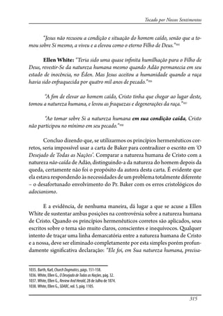315
Tocado por Nossos Sentimentos
“Jesus não recusou a condição e situação do homem caído, senão que a to-
mou sobre Si mesmo, a viveu e a elevou como o eterno Filho de Deus.”1035
Ellen White: “Teria sido uma quase in�nita humilhação para o Filho de
Deus, revestir-Se da natureza humana mesmo quando Adão permanecia em seu
estado de inocência, no Éden. Mas Jesus aceitou a humanidade quando a raça
havia sido en�aquecida por quatro mil anos de pecado.”1036
“A �m de elevar ao homem caído, Cristo tinha que chegar ao lugar deste,
tomou a natureza humana, e levou as �aquezas e degenerações da raça.”1037
“Ao tomar sobre Si a natureza humana em sua condição caída, Cristo
não participou no mínimo em seu pecado.”1038
Concluo dizendo que, se utilizarmos os princípios hermenêuticos cor-
retos, seria impossível usar a carta de Baker para contradizer o escrito em ‘O
Desejado de Todas as Nações’. Comparar a natureza humana de Cristo com a
natureza não-caída de Adão, distinguindo-a da natureza do homem depois da
queda, certamente não foi o propósito da autora desta carta. É evidente que
ela estava respondendo às necessidades de um problema totalmente diferente
– o desafortunado envolvimento do Pr. Baker com os erros cristológicos do
adocianismo.
E a evidência, de nenhuma maneira, dá lugar a que se acuse a Ellen
White de sustentar ambas posições na controvérsia sobre a natureza humana
de Cristo. Quando os princípios hermenêuticos corretos são aplicados, seus
escritos sobre o tema são muito claros, conscientes e inequívocos. Qualquer
intento de traçar uma linha demarcatória entre a natureza humana de Cristo
e a nossa, deve ser eliminado completamente por esta simples porém profun-
damente signi�cativa declaração: “Ele foi, em Sua natureza humana, precisa-
1035. Barth, Karl, ChurchDogmatics, págs. 151-158.
1036. White, Ellen G., ODesejadodeTodasasNações, pág. 32.
1037. White, Ellen G., ReviewAndHerald, 28 de Julho de 1874.
1038. White, Ellen G., SDABC, vol. 5, pág. 1105.
 