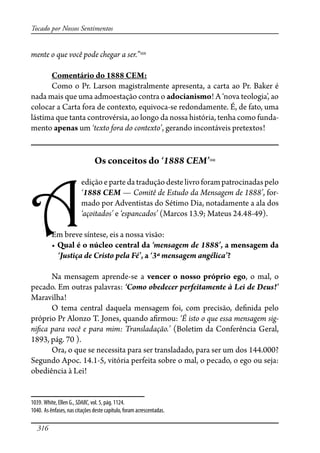 316
Tocado por Nossos Sentimentos
mente o que você pode chegar a ser.”1039
Comentário do 1888 CEM:
Como o Pr. Larson magistralmente apresenta, a carta ao Pr. Baker é
nada mais que uma admoestação contra o adocianismo! A ‘nova teologia’, ao
colocar a Carta fora de contexto, equivoca-se redondamente. É, de fato, uma
lástima que tanta controvérsia, ao longo da nossa história, tenha como funda-
mento apenas um ‘texto fora do contexto’, gerando incontáveis pretextos!
Os conceitos do ‘1888 CEM’1040
A
ediçãoepartedatraduçãodestelivroforampatrocinadaspelo
‘1888 CEM — Comitê de Estudo da Mensagem de 1888’, for-
mado por Adventistas do Sétimo Dia, notadamente a ala dos
‘açoitados’ e ‘espancados’ (Marcos 13.9; Mateus 24.48-49).
Em breve síntese, eis a nossa visão:
��Qual é o núcleo central da ‘mensagem de 1888’, a mensagem da
‘Justiça de Cristo pela Fé’, a ‘3ª mensagem angélica’?
Na mensagem aprende-se a vencer o nosso próprio ego, o mal, o
pecado. Em outras palavras: ‘Como obedecer perfeitamente à Lei de Deus!’
Maravilha!
O tema central daquela mensagem foi, com precisão, de�nida pelo
próprio Pr Alonzo T. Jones, quando a�rmou: ‘É isto o que essa mensagem sig-
ni�ca para você e para mim: Transladação.’ (Boletim da Conferência Geral,
1893, pág. 70 ).
Ora, o que se necessita para ser transladado, para ser um dos 144.000?
Segundo Apoc. 14.1-5, vitória perfeita sobre o mal, o pecado, o ego ou seja:
obediência à Lei!
1039. White, Ellen G., SDABC, vol. 5, pág. 1124.
1040. As ênfases, nas citações deste capítulo, foram acrescentadas.
 