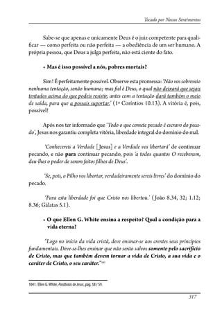 317
Tocado por Nossos Sentimentos
Sabe-se que apenas e unicamente Deus é o juiz competente para quali-
�car — como perfeita ou não perfeita — a obediência de um ser humano. A
própria pessoa, que Deus a julga perfeita, não está ciente do fato.
� Mas é isso possível a nós, pobres mortais?
Sim!Éperfeitamentepossível.Observeestapromessa:‘Nãovossobreveio
nenhuma tentação, senão humana; mas �el é Deus, o qual não deixará que sejais
tentados acima do que podeis resistir, antes com a tentação dará também o meio
de saída, para que a possais suportar.’ (1ª Coríntios 10.13). A vitória é, pois,
possível!
Após nos ter informado que ‘Todo o que comete pecado é escravo do peca-
do’, Jesus nos garantiu completa vitória, liberdade integral do domínio do mal.
‘Conhecereis a Verdade [Jesus] e a Verdade vos libertará’ de continuar
pecando, e não para continuar pecando, pois ‘a todos quantos O receberam,
deu-lhes o poder de serem feitos �lhos de Deus’.
‘Se, pois, o Filho vos libertar, verdadeiramente sereis livres’ do domínio do
pecado.
‘Para esta liberdade foi que Cristo nos libertou.’ (João 8.34, 32; 1.12;
8.36; Gálatas 5.1).
��O que Ellen G. White ensina a respeito? Qual a condição para a
vida eterna?
“Logo no início da vida cristã, deve ensinar-se aos crentes seus princípios
fundamentais. Deve-se-lhes ensinar que não serão salvos somente pelo sacrifício
de Cristo, mas que também devem tornar a vida de Cristo, a sua vida e o
caráter de Cristo, o seu caráter.”1041
1041. Ellen G.White, ParábolasdeJesus, pág. 58 / 59.
 