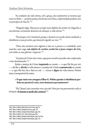 318
Tocado por Nossos Sentimentos
“As condições da vida eterna, sob a graça, são exatamente as mesmas que
eram no Éden — perfeita justiça, harmonia com Deus, conformidade perfeita com
os princípios de Sua lei.”1042
“Ninguém diga: Não posso corrigir meus defeitos de caráter. Se chegardes a
essa decisão, certamente deixareis de alcançar a vida eterna.”1043
“Foi porque a lei é imutável, porque o homem só se pode salvar mediante a
obediência a seus preceitos, que Jesus foi erguido na cruz.”1044
“Deus não aceitará coisa alguma a não ser a pureza e a santidade; uma
mancha, uma ruga, um defeito de caráter, excluí-los-á para sempre do Céu,
com todas as suas glórias e riquezas.”1045
“A justiça de Cristo não é uma capa para encobrir pecados não confessados
e não abandonados.”1046
Então a justiça de Cristo imputada ao crente — o que Ele fez por nós
—, dá-lhe o direito à vida eterna e a justiça de Cristo comunicada ao crente
— o que Ele fez, faz e fará em nós —, torna-o digno da vida eterna. Porém
uma é inseparável da outra.
��� ��� ���� ��� �������� ����� �� ����� ������ � ���������� ���-
feita ser possível a nós, seres humanos pecaminosos?
“Ele [Jesus] não consentia com o pecado. Nem por um pensamento cedia à
tentação. O mesmo se pode dar conosco”1047
1042. Ellen G.White, MaiorDiscursodeCristo, pág 76.
1043. Ellen G.White, ParábolasdeJesus, pág. 331.
1044. Ellen G.White, DesejadoTodasNações, pág. 763.
1045. Ellen G.White, Cons.SobreSaúde, pág. 568.
1046. Ellen G.White, DesejadoTodasNações, pág. 555/556.
1047. Ellen G.White, DesejadoTodasNações, pág. 123.
 
