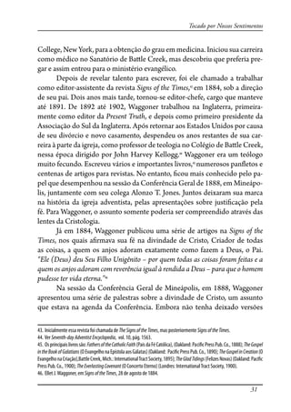 31
Tocado por Nossos Sentimentos
College, New York, para a obtenção do grau em medicina. Iniciou sua carreira
como médico no Sanatório de Ba�le Creek, mas descobriu que preferia pre-
gar e assim entrou para o ministério evangélico.
Depois de revelar talento para escrever, foi ele chamado a trabalhar
como editor-assistente da revista Signs of the Times,43
em 1884, sob a direção
de seu pai. Dois anos mais tarde, tornou-se editor-chefe, cargo que manteve
até 1891. De 1892 até 1902, Waggoner trabalhou na Inglaterra, primeira-
mente como editor da Present Truth, e depois como primeiro presidente da
Associação do Sul da Inglaterra. Após retornar aos Estados Unidos por causa
de seu divórcio e novo casamento, despendeu os anos restantes de sua car-
reira à parte da igreja, como professor de teologia no Colégio de Ba�le Creek,
nessa época dirigido por John Harvey Kellogg.44
Waggoner era um teólogo
muito fecundo. Escreveu vários e importantes livros,45
numerosos pan�etos e
centenas de artigos para revistas. No entanto, �cou mais conhecido pelo pa-
pel que desempenhou na sessão da Conferência Geral de 1888, em Mineápo-
lis, juntamente com seu colega Alonzo T. Jones. Juntos deixaram sua marca
na história da igreja adventista, pelas apresentações sobre justi�cação pela
fé. Para Waggoner, o assunto somente poderia ser compreendido através das
lentes da Cristologia.
Já em 1884, Waggoner publicou uma série de artigos na Signs of the
Times, nos quais a�rmava sua fé na divindade de Cristo, Criador de todas
as coisas, a quem os anjos adoram exatamente como fazem a Deus, o Pai.
“Ele (Deus) deu Seu Filho Unigênito – por quem todas as coisas foram feitas e a
quem os anjos adoram com reverência igual à rendida a Deus – para que o homem
pudesse ter vida eterna.”46
Na sessão da Conferência Geral de Mineápolis, em 1888, Waggoner
apresentou uma série de palestras sobre a divindade de Cristo, um assunto
que estava na agenda da Conferência. Embora não tenha deixado versões
43. Inicialmente essa revista foi chamada de TheSignsoftheTimes, mas posteriormente SignsoftheTimes.
44. Ver Seventh-dayAdventistEncyclopedia, vol. 10, pág. 1563.
45. Osprincipaislivrossão:FathersoftheCatholicFaith(PaisdaFéCatólica),(Oakland:Paci�cPressPub.Co.,1888);TheGospel
intheBookofGalatians(OEvangelhonaEpístolaaosGálatas)(Oakland: Paci�cPressPub.Co.,1890);TheGospelinCreation(O
EvangelhonaCriação),BattleCreek,Mich.:InternationalTractSociety,1895);TheGladTidings(FelizesNovas)(Oakland:Paci�c
Press Pub. Co., 1900); TheEverlastingCovenant (O Concerto Eterno) (Londres: InternationalTract Society, 1900).
46. Ellet J.Waggoner, em SignsoftheTimes, 28 de agosto de 1884.
 