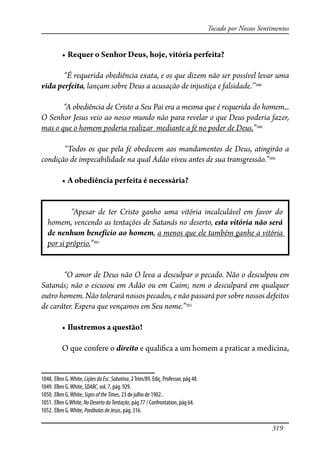 319
Tocado por Nossos Sentimentos
� ���������������������������������������������
“É requerida obediência exata, e os que dizem não ser possível levar uma
vida perfeita, lançam sobre Deus a acusação de injustiça e falsidade.’’1048
“A obediência de Cristo a Seu Pai era a mesma que é requerida do homem...
O Senhor Jesus veio ao nosso mundo não para revelar o que Deus poderia fazer,
mas o que o homem poderia realizar mediante a fé no poder de Deus.”1049
“Todos os que pela fé obedecem aos mandamentos de Deus, atingirão a
condição de impecabilidade na qual Adão viveu antes de sua transgressão.”1050
� �����������������������������������
“Apesar de ter Cristo ganho uma vitória incalculável em favor do
homem, vencendo as tentações de Satanás no deserto, esta vitória não será
de nenhum benefício ao homem, a menos que ele também ganhe a vitória
por si próprio.”1051
“O amor de Deus não O leva a desculpar o pecado. Não o desculpou em
Satanás; não o escusou em Adão ou em Caim; nem o desculpará em qualquer
outro homem. Não tolerará nossos pecados, e não passará por sobre nossos defeitos
de caráter. Espera que vençamos em Seu nome.”1052
� ���������������������
O que confere o direito e quali�ca a um homem a praticar a medicina,
1048. Ellen G.White, LiçõesdaEsc.Sabatina, 2Trim/89, Ediç. Professor, pág 48.
1049. Ellen G.White, SDABC, vol. 7, pág. 929.
1050. Ellen G.White, SignsoftheTimes, 23 de julho de 1902..
1051. Ellen G.White, NoDesertodaTentação, pág 77 / Confrontation, pág 64.
1052. Ellen G.White, ParábolasdeJesus, pág. 316.
 