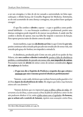 320
Tocado por Nossos Sentimentos
a ser um cirurgião, é o fato de ele ter cursado a universidade, ter feito espe-
cialização e obtido licença do Conselho Regional de Medicina. Entretanto,
se ele está acometido de uma doença contagiosa, não poderá fazer qualquer
cirurgia!
O que lhe confere o direito a operar – o que o quali�ca como pro�s-
sional habilitado – é a sua formação acadêmica e pro�ssional; porém uma
doença contagiosa pode impedi-lo de exercer sua pro�ssão. A saúde não lhe
confere o direito de operar; mas sua falta lhe impede o exercício da função.
Para operar precisa tanto do direito como da saúde.
Assim também, o que nos dádireitoaoCéu é o que Cristo fez pornós;
porém continuar infeccionado pelo pecado não erradicado de nossa vida, não
vencido pela graça do Senhor, nos impedirá a entrada lá.
A obediência, produzida pelo Cristo em nós, pela fé no poder de Sua
Palavra, não nos confere o direito à entrada lá; porém a falta de obediência
perfeita, a continuidade do pecado em nossa vida, nos impedirá de entrar.
Precisamos tanto do direito de entrar como de sermos considerados dignos
da con�ança do Senhor.
� ����������������������������������������������������������������
ensinam que não é mesmo possível obedecer perfeitamente?
“Satanás, o anjo caído, declarara que nenhum homem podia guardar a Lei
de Deus depois da desobediência de Adão. Ele alegava que toda a raça humana
estava sob o seu domínio.”1053
“Satanás declarou que era impossível, para os �lhos e �lhas de Adão, ob-
servarem a Lei de Deus, e assim acusou a Deus de falta de sabedoria e amor. Se eles
não pudessem obedecer à Lei, então a falta estava com o Legislador. Os homens,
que se acham sob o controle de Satanás, repetem essas acusações contra Deus,
1053. Ellen G.White, MensagensEscolhidas, vol. 3, pág. 136.
 