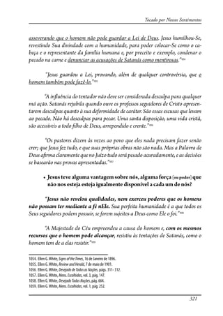321
Tocado por Nossos Sentimentos
asseverando que o homem não pode guardar a Lei de Deus. Jesus humilhou-Se,
revestindo Sua divindade com a humanidade, para poder colocar-Se como o ca-
beça e o representante da família humana e, por preceito e exemplo, condenar o
pecado na carne e denunciar as acusações de Satanás como mentirosas.”1054
“Jesus guardou a Lei, provando, além de qualquer controvérsia, que o
homem também pode fazê-lo.”1055
“A in�uência do tentador não deve ser considerada desculpa para qualquer
má ação. Satanás rejubila quando ouve os professos seguidores de Cristo apresen-
tarem desculpas quanto à sua deformidade de caráter. São essas escusas que levam
ao pecado. Não há desculpas para pecar. Uma santa disposição, uma vida cristã,
são acessíveis a todo �lho de Deus, arrependido e crente.”1056
“Os pastores dizem às vezes ao povo que eles nada precisam fazer senão
crer; que Jesus fez tudo, e que suas próprias obras não são nada. Mas a Palavra de
Deus a�rma claramente que no Juízo tudo será pesado acuradamente, e as decisões
se basearão nas provas apresentadas.”1057
� ���������������������������������������������������[oupoder]que
não nos esteja esteja igualmente disponível a cada um de nós?
“Jesus não revelou qualidades, nem exerceu poderes que os homens
não possam ter mediante a fé nEle. Sua perfeita humanidade é a que todos os
Seus seguidores podem possuir, se forem sujeitos a Deus como Ele o foi.”1058
“A Majestade do Céu empreendeu a causa do homem e, com os mesmos
recursos que o homem pode alcançar, resistiu às tentações de Satanás, como o
homem tem de a elas resistir.”1059
1054. Ellen G.White, SignsoftheTimes, 16 de Janeiro de 1896.
1055. Ellen G.White, ReviewandHerald, 7 de maio de 1901.
1056. Ellen G.White, DesejadodeTodasasNações, págs. 311- 312.
1057. Ellen G.White, Mens.Escolhidas, vol. 3, pág. 147.
1058. Ellen G.White, DesejadoTodasNações, pág. 664.
1059. Ellen G.White, Mens.Escolhidas, vol. 1, pág. 252.
 