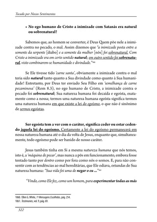 322
Tocado por Nossos Sentimentos
� ������������������������������������������������������������
ou sobrenatural?
Sabemos que, ao homem se converter, é Deus Quem põe nele a inimi-
zade contra no pecado, o mal. Assim dizemos que “a inimizade posta entre a
semente da serpente [diabo] e a semente da mulher [nós] foi sobrenatural. Com
Cristo a inimizade era em certo sentido natural; em outro sentido foi sobrenatu-
ral, visto combinarem-se humanidade e divindade.”1060
Se Ele tivesse tido ‘carne santa’, obviamente a inimizade contra o mal
teria sido natural tanto quanto a Sua divindade como quanto à Sua humani-
dade! Entretanto, por Deus ter enviado Seu Filho em ‘semelhança de carne
pecaminosa’ (Rom 8.3), no ego humano de Cristo, a inimizade contra o
pecado foi sobrenatural; Sua natureza humana foi decaída e egoísta, exata-
mente como a nossa; termos uma natureza humana egoísta signi�ca termos
uma natureza humana em que existe a lei do egoísmo, o que não é sinônimo
de sermos egoístas.
Ser egoísta tem a ver com o caráter, signi�ca ceder ou estar ceden-
do àquela lei do egoísmo. Certamente a lei do egoísmo permanecerá em
nossa natureza humana até o dia da volta de Jesus, enquanto que, simultanea-
mente, todo egoísmo pode ser banido de nosso caráter.
Jesus também tinha em Si a mesma natureza humana que nós temos,
isto é, a ‘máquina de pecar’, mas nunca a pôs em funcionamento, embora fosse
tentado tanto por dentro como por fora como nós o somos. E, para não con-
sentir com as tendências ao mal hereditárias, que Ele odiava, oriundas de Sua
natureza humana: “Sua vida foi uma de negar o eu ...”1061
“Vindo, como Ele fez, como um homem, para experimentar todas as más
1060. Ellen G.White, 1ªMensagensEscolhidas, pág. 254.
1061. Testimonies, vol. 9, pág. 69.
 